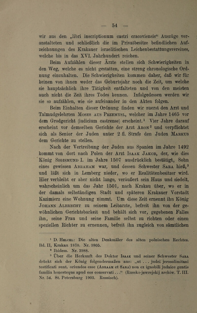 wir aus den „libri inscriptionum castri cracoviensis^^ Auszüge ver¬ anstalteten und schließlicli die im Privatbesitze befindlichen Auf¬ zeichnungen des Krakauer israelitischen Leichenbestattungsvereines, welche bis in das XVI. Jahrhundert reichen. Beim xiufzählen dieser Arzte stellen sich Schwierigkeiten in den Weg, welche es nicht gestatten, eine streng chronologische Ord¬ nung einzuhalten. Die Schwierigkeiten kommen daher, daß wir für keinen von ihnen weder das Geburtsjahr noch die Zeit, um welche sie hauptsächlich ihre Tätigkeit entfalteten und von den meisten auch nicht die Zeit ihres Todes kennen. Infolgedessen werden wir sie so aufzählen, wie sie aufeinander in den Akten folgen. Beim Einhalten dieser Ordnung finden wir zuerst den Arzt und Talmud gelehrten Moses aus Pezemysl, welcher im Jahre 1465 vor dem Grodgericht (iudicium castrense) erscheint.^ Vier Jahre darauf erscheint vor demselben Gerichte der Arzt Aeon^ und verpflichtet sich als Senior der Juden unter 2 fl. Strafe den Juden Maekus dem Gerichte zu stellen. Nach der Vertreibung der Juden aus Spanien im Jahre 1492 kommt von dort nach Polen der Arzt Isaak Jakob, der, wie dies König Sigismund I. im Jahre 1507 ausdrücklich bestätigt, Sohn eines gewissen Abeaham war, und dessen Schwester Saea hieß,^ und läßt sich in Lemberg nieder, wo er Eealitätenbesitzer wird. Hier verbleibt er aber nicht lange, veräußert sein Haus und siedelt, wahrscheinlich um das Jahr 1501, nach Krakau über, wo er in der damals selbständigen Stadt und späteren Krakauer Vorstadt Kazimierz eine Wohnung nimmt. Um diese Zeit ernennt ihn König Johann Albeecht zu seinem Leibarzte, befreit ihn von der ge¬ wöhnlichen Gerichtsbarkeit und behält sich vor, gegebenen Falles ihn, seine Frau und seine Familie selbst zu richten oder einen speziellen Richter zu ernennen, befreit ihn zugleich von sämtlichen ^ D. Helcel: Die alten Denkmäler des alten polnischen Rechtes. Bd. II, Krakau 1870. Nr. 3805. ^ Ibidem. Nr. 3988. ^ Über die Herkunft des Doktor Isaak und seiner Schwester Sara drückt sich der König folgendermaßen aus: „ut . . . judei jerosolimitani testificati sunt, oriundos esse (Abuaam et Sara) non ex ignobili judaice gentis familia honesteque apud eos conservati...“ (Russko-jewrejskij archiw. T. III. Nr. 54. St. Petersburg 1903. Russisch).