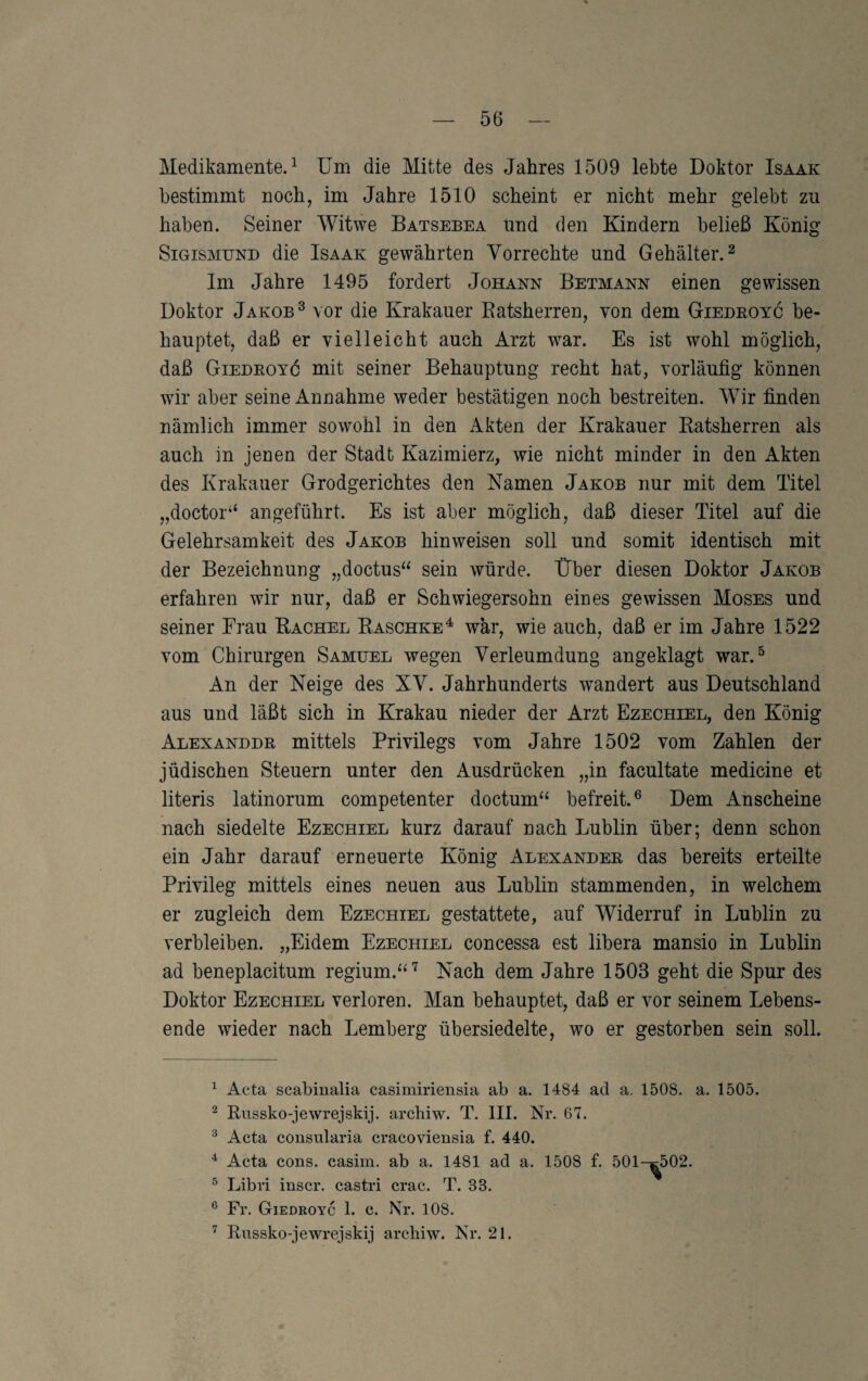 Medikamente.^ üm die Mitte des Jahres 1509 lebte Doktor Isaak bestimmt noch, im Jahre 1510 scheint er nicht mehr gelebt zu haben. Seiner Witwe Batsebea und den Kindern beließ König Sigismund die Isaak gewährten Vorrechte und Gehälter.^ Im Jahre 1495 fordert Johann Betmann einen gewissen Doktor Jakob ^ vor die Krakauer Eatsherren, von dem Giedeoyc be¬ hauptet, daß er vielleicht auch Arzt war. Es ist wohl möglich, daß Giedeoyö mit seiner Behauptung recht hat, vorläufig können wir aber seine Annahme weder bestätigen noch bestreiten. Wir finden nämlich immer sowohl in den Akten der Krakauer Katsherren als auch in jenen der Stadt Kazimierz, wie nicht minder in den Akten des Krakauer Grodgerichtes den Namen Jakob nur mit dem Titel „doctor‘‘ angeführt. Es ist aber möglich, daß dieser Titel auf die Gelehrsamkeit des Jakob hinweisen soll und somit identisch mit der Bezeichnung „doctus“ sein würde. Über diesen Doktor Jakob erfahren wir nur, daß er Schwiegersohn eines gewissen Moses und seiner Frau Kachel Raschke^ war, wie auch, daß er im Jahre 1522 vom Chirurgen Samuel wegen Verleumdung angeklagt war.^ An der Neige des XV. Jahrhunderts wandert aus Deutschland aus und läßt sich in Krakau nieder der Arzt Ezechiel, den König Alexandde mittels Privilegs vom Jahre 1502 vom Zahlen der jüdischen Steuern unter den Ausdrücken „in facultate medicine et literis latinorum competenter doctum‘‘ befreit.® Dem Anscheine nach siedelte Ezechiel kurz darauf nach Lublin über; denn schon ein Jahr darauf erneuerte König Alexandee das bereits erteilte Privileg mittels eines neuen aus Lublin stammenden, in welchem er zugleich dem Ezechiel gestattete, auf Widerruf in Lublin zu verbleiben. „Eidern Ezechiel concessa est libera mansio in Lublin ad beneplacitum regium.^^'^ Nach dem Jahre 1503 geht die Spur des Doktor Ezechiel verloren. Man behauptet, daß er vor seinem Lebens¬ ende wieder nach Lemberg übersiedelte, wo er gestorben sein soll. ^ Acta scabinalia casimiriensia ab a. 1484 ad a. 1508. a. 1505. ^ Russko-jewrejskij. archiw. T, III. Nr. 67. ^ Acta consularia cracoviensia f. 440. Acta cons. casim. ab a. 1481 ad a. 1508 f. 501-^502. ^ Libri iuscr. castri crac. T. 33. ® Fr. Giedroyc 1. c. Nr. 108. ^ Eussko-jewrejskij archiw. Nr. 21.