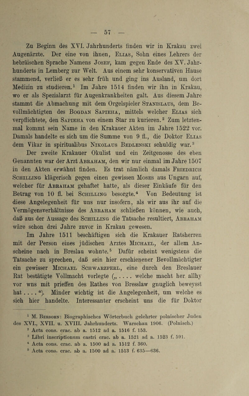 Zu Beginn des XVL Jahrhunderts finden wir in Krakau zwei Augenärzte. Der eine von ihnen, Elias, Sohn eines Lehrers der hebräischen Sprache Namens Josef, kam gegen Ende des XY. Jahr¬ hunderts in Lemberg zur Welt. Aus einem sehr konservativen Hause stammend, verließ er es sehr früh und ging ins Ausland, um dort Medizin zu studieren.^ Im Jahre 1514 finden wir ihn in Krakau, wo er als Spezialarzt für Augenkrankheiten galt. Aus diesem Jahre stammt die Abmachung mit dem Orgelspieler Stanislaus, dem Be¬ vollmächtigten des Bogdan Sapieha, mittels welcher Elias sich verpflichtete, den Sapieha von einem Star zu kurieren. ^ Zum letzten¬ mal kommt sein Name in den Krakauer Akten im Jahre 1522 vor. Damals handelte es sich um die Summe von 9 fl., die Doktor Elias dem Vikar in spiritualibus Nikolaus Bedlenski schuldig war.^ Der zweite Krakauer Okulist und ein Zeitgenosse des eben Genannten war der Arzt Abraham, den wir nur einmal im Jahre 1507 in den Akten erwähnt finden. Es trat nämlich damals Friedrich Schilling klägerisch gegen einen gewissen Moses aus Ungarn auf, welcher für Abraham gehaftet hatte, als dieser Einkäufe für den Betrag von 10 fl. bei Schilling besorgte.^ Von Bedeutung ist diese Angelegenheit für uns nur insofern, als wir aus ihr auf die Vermögensverhältnisse des Abraham schließen können, wie auch, daß aus der Aussage des Schilling die Tatsache resultiert, Abraham wäre schon drei Jahre zuvor in Krakau gewesen. Im Jahre 1511 beschäftigen sich die Krakauer Ratsherren mit der Person eines jüdischen Arztes Michael, der allem An¬ scheine nach in Breslau wohnte.^ Dafür scheint wenigstens die Tatsache zu sprechen, daß sein hier erschienener Bevollmächtigter ein gewisser Michael Schwarzperl, eine durch den Breslauer Rat bestätigte Vollmacht vorlegte („.... welche macht heu allhj vor wns mit prieffen des Rathes von Bresslaw gnuglich beweysst hat .... Minder wichtig ist die Angelegenheit, um welche es sich hier handelte. Interessanter erscheint uns die für Doktor ^ M. Bersohn: Biographisches Wörterbuch gelehrter polnischer Juden des XVL, XVII. u. XVIII. Jahrhunderts. Warschau 1906. (Polnisch.) Acta cons. crac. ab a. 1512 ad a. 1516 f. 153. ^ Libri inscriptionum castri crac. ab a. 1521 ad a. 1523 f. 591. * Acta cons. crac. ab a. 1500 ad a. 1512 f. 360. ^ Acta cons. crac. ab a. 1500 ad a. 1513 f. 635—636.