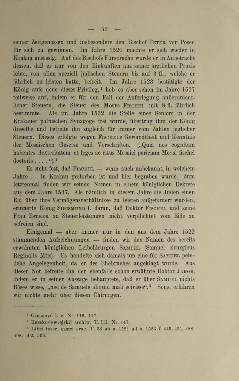 seiner Zeitgenossen und insbesondere den Bischof Peter von Posen für sich zu gewinnen. Im Jahre 1520 machte er sich wieder in Krakau ansässig. Auf des Bischofs Fürsprache wurde er in Anbetracht dessen, daß er nur von den Einkünften aus seiner ärztlichen Praxis lebte, von allen speziell jüdischen Steuern bis auf 3 fl., welche er jährlich zu leisten hatte, befreit. Im Jahre 1523 bestätigte der König aufs neue dieses Privileg,^ hob es aber schon im Jahre 1527 teilweise auf, indem er für den Fall der Auferlegung außerordent¬ licher Steuern, die Steuer des Moses Fischel mit 8 fl. jährlich bestimmte. Als im Jahre 1532 die Stelle eines Seniors in der Krakauer polnischen Synagoge frei wurde, übertrug ihm der König dieselbe und befreite ihn zugleich für immer vom Zahlen jeglicher Steuern. Dieses erfolgte wegen Fischels Gewandtheit und Kenntnis der Mosaischen Gesetze und Vorschriften. („Quia nos cognitam habentes dexteritatem et leges ac ritus Mosaici periciam Moysi fischel doctoris.... Es steht fest, daß Fischel — wenn auch unbekannt, in welchem Jahre — in Krakau gestorben ist und hier begraben wurde. Zum letztenmal finden wir seinen Namen in einem königlichen Dekrete aus dem Jahre 1537. Als nämlich in diesem Jahre die Juden einen Eid über ihre Yermögensverhältnisse zu leisten aufgefordert wurden, erinnerte König Sigismund I. daran, daß Doktor Fischel und seine Frau Esther zu Steuerleistungen nicht verpflichtet vom Eide zu befreien sind. Einigemal — aber immer nur in den aus dem Jahre 1522 stammenden Aufzeichnungen — finden wir den Namen des bereits erwähnten königlichen Leibchirurgen Samuel (Samuel cirurgicus Reginalis Mtis). Es handelte sich damals um eine für Samuel pein¬ liche Angelegenheit, da er des Ehebruches angeklagt wurde. Aus dieser Not befreite ihn der ebenfalls schon erwähnte Doktor Jakob, indem er in seiner Aussage behauptete, daß er über Samuel nichts Böses wisse, „nec de Samuele aliquid mali scivisse“.^ Sonst erfahren wir nichts mehr über diesen Chirurgen. ^ Giedroyc 1. c. Nr. 116, 117. ^ Russko-jewrejskij archiw. T. III. Nr. 147. ^ Libri iuscr. castri crac. T. 33 ab a. 1521 ad a. 1523 f. 443, 451, 488 498, 502, 503.