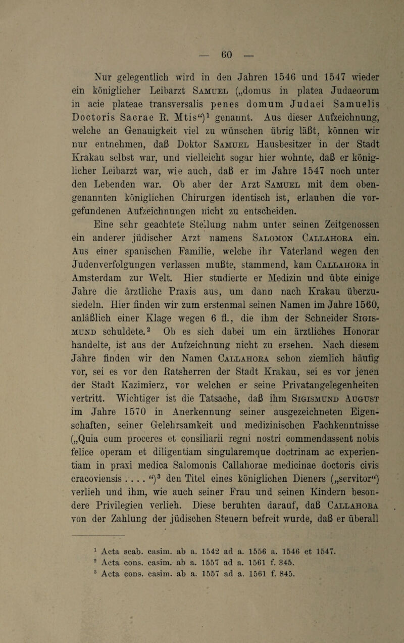 Nur gelegentlich wird in den Jahren 1546 und 1547 wieder ein königlicher Leibarzt Samuel („domus in platea Judaeorum in acie plateae transversalis penes domum Judaei Samuelis Doctoris Sacrae R. Mtis“)^ genannt. Aus dieser Aufzeichnung, welche an Genauigkeit viel zu wünschen übrig läßt, können wir nur entnehmen, daß Doktor Samuel Hausbesitzer in der Stadt Krakau selbst war, und vielleicht sogar hier wohnte, daß er könig¬ licher Leibarzt war, wie auch, daß er im Jahre 1547 noch unter den Lebenden war. Ob aber der Arzt Samuel mit dem oben¬ genannten königlichen Chirurgen identisch ist, erlauben die Vor¬ gefundenen Aufzeichnungen nicht zu entscheiden. Eine sehr geachtete Stellung nahm unter seinen Zeitgenossen ein anderer jüdischer Arzt namens Salomon Callahoea ein. Aus einer spanischen Familie, welche ihr Vaterland wegen den Judenverfolgungen verlassen mußte, stammend, kam Callahoea in Amsterdam zur Welt. Hier studierte er Medizin und übte einige Jahre die ärztliche Praxis aus, um dann nach Krakau überzu¬ siedeln. Hier finden wir zum erstenmal seinen Namen im Jahre 1560, anläßlich einer Klage wegen 6 fl., die ihm der Schneider Sigis¬ mund schuldete.^ Ob es sich dabei um ein ärztliches Honorar handelte, ist aus der Aufzeichnung nicht zu ersehen. Nach diesem Jahre finden wir den Namen Callahoea schon ziemlich häufig vor, sei es vor den Ratsherren der Stadt Krakau, sei es vor jenen der Stadt Kazimierz, vor welchen er seine Privatangelegenheiten vertritt. Wichtiger ist die Tatsache, daß ihm Sigismund August im Jahre 1570 in Anerkennung seiner ausgezeichneten Eigen¬ schaften, seiner Gelehrsamkeit und medizinischen Fachkenntnisse („Quia cum proceres et consiliarii regni nostri commendassent nobis felice operam et diligentiam singularemque doctrinam ac experien- tiam in praxi medica Salomonis Callahorae medicinae doctoris civis cracoviensis . . .. “)^ den Titel eines königlichen Dieners („servitor“) verlieh und ihm, wie auch seiner Frau und seinen Kindern beson¬ dere Privilegien verlieh. Diese beruhten darauf, daß Callahoea von der Zahlung der jüdischen Steuern befreit wurde, daß er überall ^ Acta scab. casim. ab a. 1542 ad a. 1556 a. 1546 et 1547. ^ Acta cons. casim. ab a. 1557 ad a. 1561 f. 345.