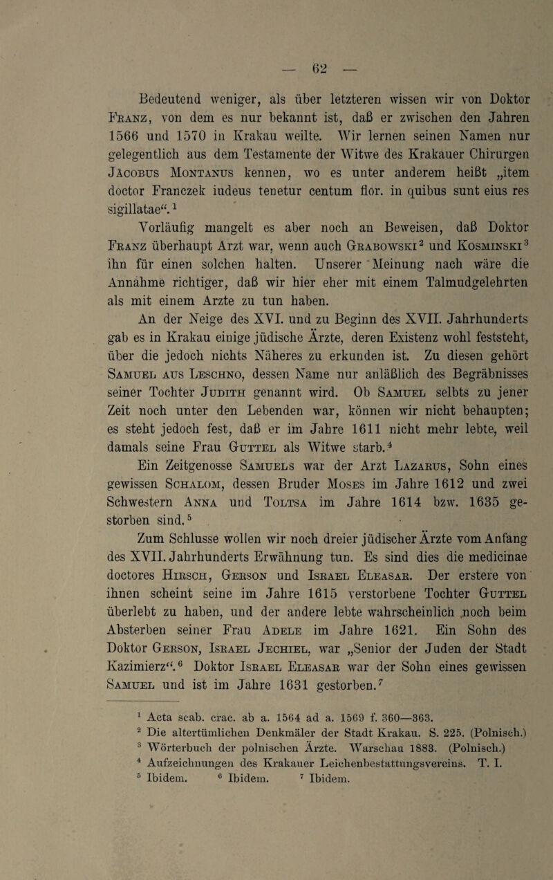 Bedeutend weniger, als über letzteren wissen wir von Doktor Feanz, von dem es nur bekannt ist, daß er zwischen den Jahren 1566 und 1570 in Krakau weilte. Wir lernen seinen Namen nur gelegentlich aus dem Testamente der Witwe des Krakauer Chirurgen Jäcobüs Montanus kennen, wo es unter anderem heißt „item doctor Franczek iudeus teoetur centum flor. in quibus sunt eins res sigillatae“. ^ Vorläufig mangelt es aber noch an Beweisen, daß Doktor Feanz überhaupt Arzt war, wenn auch Gteabowski^ und Kosminski^ ihn für einen solchen halten. Unserer 'Meinung nach wäre die Annahme richtiger, daß wir hier eher mit einem Talmudgelehrten als mit einem Arzte zu tun haben. An der Neige des XVI. und zu Beginn des XVII. Jahrhunderts • • gab es in Krakau einige jüdische Arzte, deren Existenz wohl feststeht, über die jedoch nichts Näheres zu erkunden ist. Zu diesen gehört Samuel aus Leschno, dessen Name nur anläßlich des Begräbnisses seiner Tochter Judith genannt wird. Ob Samuel selbts zu jener Zeit noch unter den Lebenden war, können wir nicht behaupten; es steht jedoch fest, daß er im Jahre 1611 nicht mehr lebte, weil damals seine Frau Guttel als Witwe starb. ^ Ein Zeitgenosse Samuels war der Arzt Lazaeus, Sohn eines gewissen Schalom, dessen Bruder Moses im Jahre 1612 und zwei Schwestern Anna und Toltsa im Jahre 1614 bzw. 1635 ge¬ storben sind. ^ • • Zum Schlüsse wollen wir noch dreier jüdischer Arzte vom Anfang des XVII. Jahrhunderts Erwähnung tun. Es sind dies die medicinae doctores Hiesch, Geeson und Iseael Eleasae. Der erstere von ihnen scheint seine im Jahre 1615 verstorbene Tochter Guttel überlebt zu haben, und der andere lebte wahrscheinlich noch beim Ahsterben seiner Frau Adele im Jahre 1621. Ein Sohn des Doktor Geeson, Iseael Jechiel, war „Senior der Juden der Stadt Kazimierz^^® Doktor Iseael Eleasae war der Sohn eines gewissen Samuel und ist im Jahre 1631 gestorben.^ ^ Acta scab. crac. ab a. 1564 ad a. 1569 f. 360—363. ^ Die altertümlichen Denkmäler der Stadt Krakau. S. 225. (Polnisch.) ^ Wörterbuch der polnischen Ärzte. Warschau 1883. (Polnisch.) ^ Aufzeichnungen des Krakauer Leichenbestattungsvereins. T. I. ^ Ibidem. ® Ibidem. ^ Ibidem.