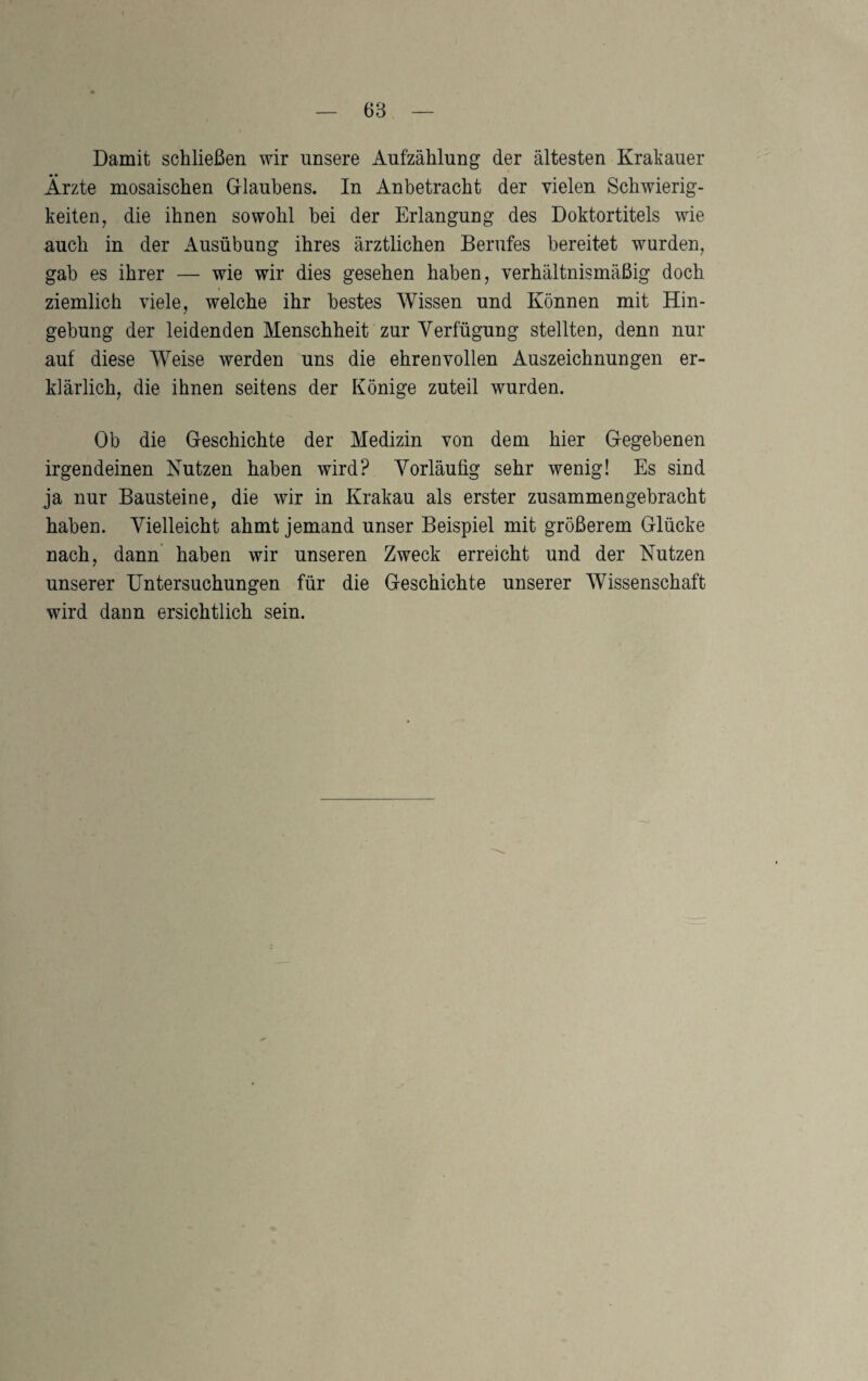 Damit schließen wir unsere Aufzählung der ältesten Krakauer Ärzte mosaischen G-lauhens. In Anbetracht der vielen Schwierig¬ keiten, die ihnen sowohl hei der Erlangung des Doktortitels wie auch in der Ausübung ihres ärztlichen Berufes bereitet wurden, gab es ihrer — wie wir dies gesehen haben, verhältnismäßig doch ziemlich viele, welche ihr bestes Wissen und Können mit Hin¬ gebung der leidenden Menschheit zur Verfügung stellten, denn nur auf diese Weise werden uns die ehrenvollen Auszeichnungen er¬ klärlich, die ihnen seitens der Könige zuteil wurden. Ob die Geschichte der Medizin von dem hier Gegebenen irgendeinen Nutzen haben wird? Vorläufig sehr wenig! Es sind ja nur Bausteine, die wir in Krakau als erster zusammengebracht haben. Vielleicht ahmt jemand unser Beispiel mit größerem Glücke nach, dann’ haben wir unseren Zweck erreicht und der Nutzen unserer Untersuchungen für die Geschichte unserer Wissenschaft wird dann ersichtlich sein.