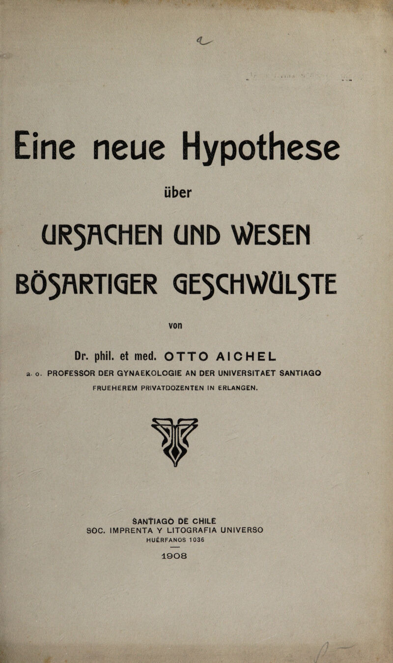 1 Eine neue Hypothese über URSACHEN UND WESEN BÖSARTIGER GESCHWÜLSTE von Dr. phil. et med. OTTO AICHEL a. o. PROFESSOR DER GYNAEKOLOGIE AN DER UNIVERSITAET SANTIAGO FRUEHEREM PRIVATDOZENTEN IN ERLANGEN. SANTIAGO DE CHILE SOC. IMPRENTA Y LITOGRAFIA UNIVERSO HUERFANOS 1036 1908
