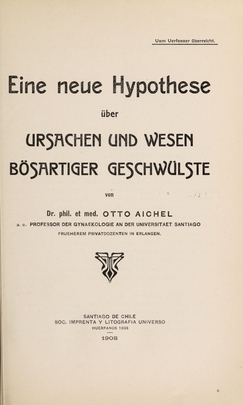 Uom Uerfasser überreicht. Eine neue Hypothese über UR5RCHEN UND WESEN BÖ5RRTIQER GE5CHWÜL5TE * von * . ■' Or. phil. et med. OTTO AICHEL a. o. PROFESSOR DER GYNAEKOLOGIE AN DER UNIVERS1TAET SANTIAGO FRUEHEREM PRIVATDOZENTEN IN ERLANGEN. SANTIAGO DE CHILE SOG. IMPRENTA Y LITOGRAFIA UNIVERSO HUERFANOS 1036 1908