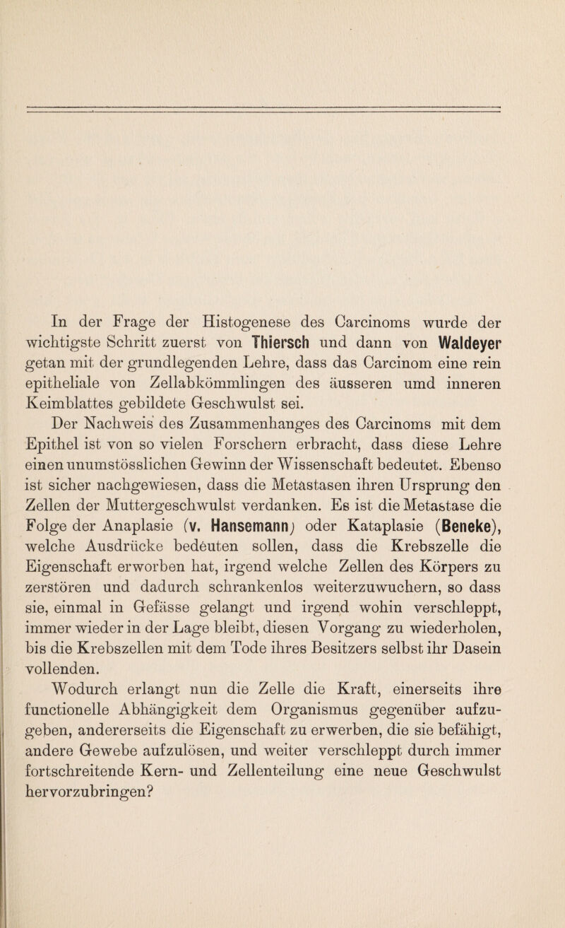 wichtigste Schritt zuerst von Thiersch und dann von Waldeyer getan mit der grundlegenden Lehre, dass das Carcinom eine rein epitheliale von Zellabkömmlingen des äusseren umd inneren Keimblattes gebildete Geschwulst sei. Der Nachweis des Zusammenhanges des Carcinoms mit dem Epithel ist von so vielen Forschern erbracht, dass diese Lehre einen unumstösslichen Gewinn der Wissenschaft bedeutet. Ebenso ist sicher nachgewiesen, dass die Metastasen ihren Ursprung den Zellen der Muttergeschwulst verdanken. Es ist die Metastase die Folge der Anaplasie (v. Hansemarmj oder Kataplasie (Beneke), welche Ausdrücke bedeuten sollen, dass die Krebszelle die Eigenschaft erworben hat, irgend welche Zellen des Körpers zu zerstören und dadurch schrankenlos weiterzuwuchern, so dass sie, einmal in Gefässe gelangt und irgend wohin verschleppt, immer wieder in der Lage bleibt, diesen Vorgang zu wiederholen, bis die Krebszellen mit dem Tode ihres Besitzers selbst ihr Dasein vollenden. Wodurch erlangt nun die Zelle die Kraft, einerseits ihre functioneile Abhängigkeit dem Organismus gegenüber aufzu¬ geben, andererseits die Eigenschaft zu erwerben, die sie befähigt, andere Gewebe aufzulösen, und weiter verschleppt durch immer fortschreitende Kern- und Zellenteilung eine neue Geschwulst hervorzubringen?