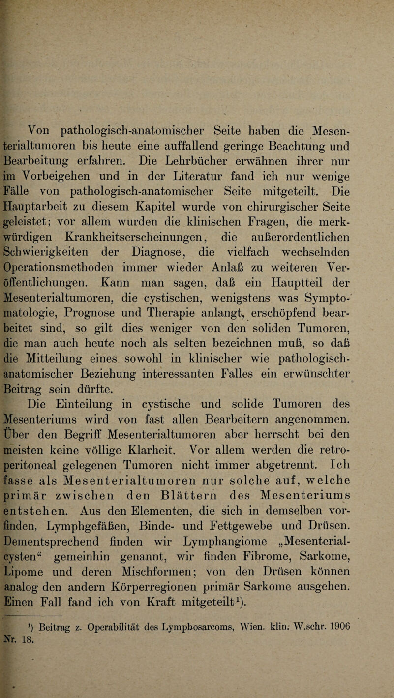 Von pathologisch-anatomischer Seite haben die Mesen- terialtumoren bis heute eine auffallend geringe Beachtung und Bearbeitung erfahren. Die Lehrbücher erwähnen ihrer nur im Vorbeigehen und in der Literatur fand ich nur wenige Fälle von pathologisch-anatomischer Seite mitgeteilt. Die Hauptarbeit zu diesem Kapitel wurde von chirurgischer Seite geleistet; vor allem wurden die klinischen Fragen, die merk¬ würdigen Krankheitserscheinungen, die außerordentlichen Schwierigkeiten der Diagnose, die vielfach wechselnden Operationsmethoden immer wieder Anlaß zu weiteren Ver¬ öffentlichungen. Kann man sagen, daß ein Hauptteil der Mesenterialtumoren, die cystischen, wenigstens was Sympto¬ matologie, Prognose und Therapie anlangt, erschöpfend bear¬ beitet sind, so gilt dies weniger von den soliden Tumoren, die man auch heute noch als selten bezeichnen muß, so daß die Mitteilung eines sowohl in klinischer wie pathologisch- anatomischer Beziehung interessanten Falles ein erwünschter Beitrag sein dürfte. Die Einteilung in cystische und solide Tumoren des Mesenteriums wird von fast allen Bearbeitern angenommen. Über den Begriff Mesenterialtumoren aber herrscht bei den meisten keine völlige Klarheit. Vor allem werden die retro- peritoneal gelegenen Tumoren nicht immer abgetrennt. Ich fasse als Mesenterialtumoren nur solche auf, welche primär zwischen den Blättern des Mesenteriums entstehen. Aus den Elementen, die sich in demselben vor¬ finden, Lymphgefäßen, Binde- und Fettgewebe und Drüsen. Dementsprechend finden wir Lymphangiome „Mesenterial¬ cysten“ gemeinhin genannt, wir finden Fibrome, Sarkome, Lipome und deren Mischformen; von den Drüsen können analog den andern Körperregionen primär Sarkome ausgehen. Einen Fall fand ich von Kraft mitgeteilt1). Ö Beitrag z. Operabilität des Lympbosarcoms, Wien. klin. W.schr. 1906 Nr. 18.