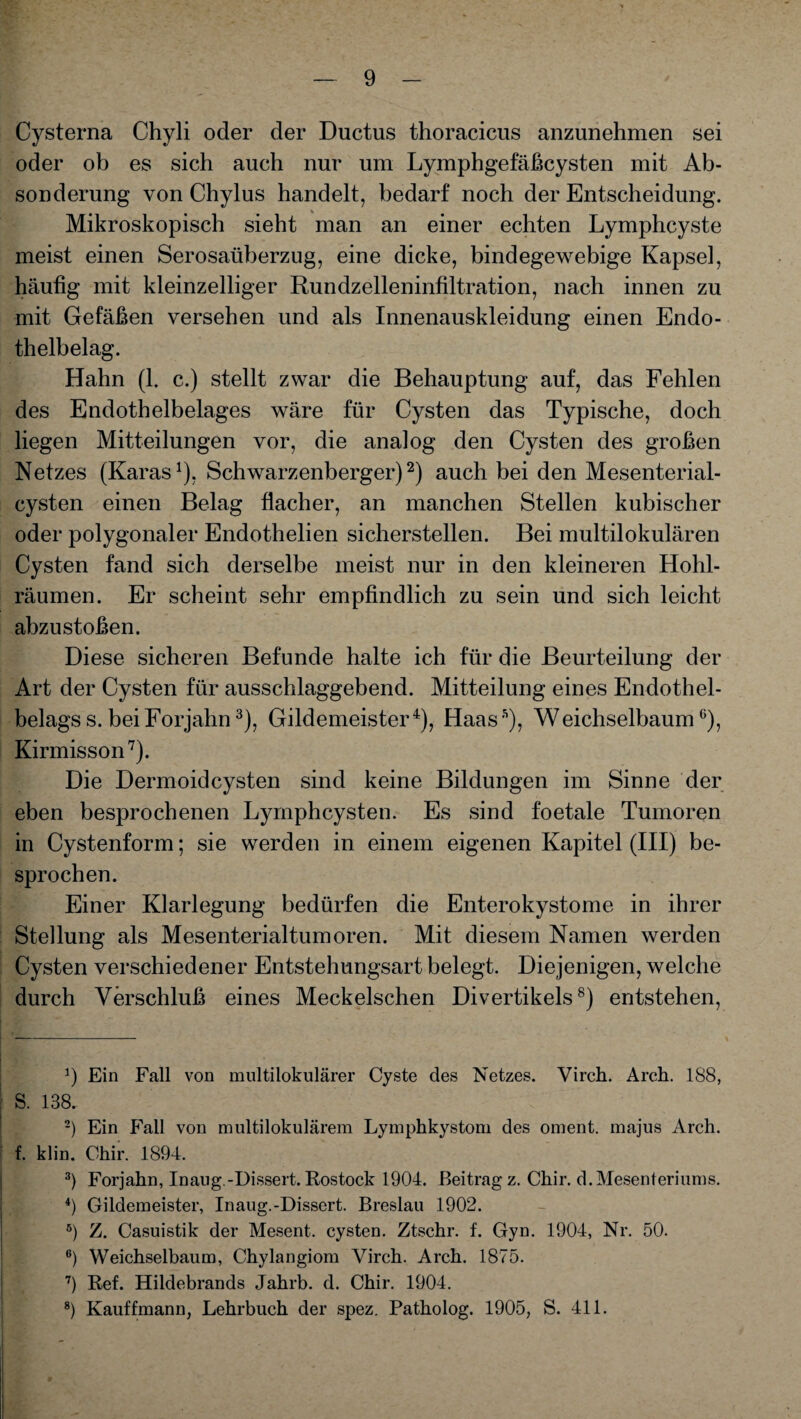 Cysterna Chyli oder der Ductus thoracicus anzunehmen sei oder ob es sich auch nur um Lymphgefäßcysten mit Ab¬ sonderung von Chylus handelt, bedarf noch der Entscheidung. Mikroskopisch sieht man an einer echten Lymphcyste meist einen Serosaüberzug, eine dicke, bindegewebige Kapsel, häufig mit kleinzelliger Rundzelleninfiltration, nach innen zu mit Gefäßen versehen und als Innenauskleidung einen Endo¬ thelbelag. Hahn (1. c.) stellt zwar die Behauptung auf, das Fehlen des Endothelbelages wäre für Cysten das Typische, doch liegen Mitteilungen vor, die analog den Cysten des großen Netzes (Karas1), Schwarzenberger)2) auch bei den Mesenterial¬ cysten einen Belag flacher, an manchen Stellen kubischer oder polygonaler Endothelien sicherstellen. Bei multilokulären Cysten fand sich derselbe meist nur in den kleineren Hohl¬ räumen. Er scheint sehr empfindlich zu sein und sich leicht abzu stoßen. Diese sicheren Befunde halte ich für die Beurteilung der Art der Cysten für ausschlaggebend. Mitteilung eines Endothel¬ belags s. bei Forjahn3), Gildemeister4 *), Haass), Weichselbaum6), Kirmisson7). Die Dermoidcysten sind keine Bildungen im Sinne der eben besprochenen Lymphcysten. Es sind foetale Tumoren in Cystenform; sie werden in einem eigenen Kapitel (III) be¬ sprochen. Einer Klarlegung bedürfen die Enterokystome in ihrer Stellung als Mesenterialtumoren. Mit diesem Namen werden Cysten verschiedener Entstehungsart belegt. Diejenigen, welche durch Verschluß eines Meckelschen Divertikels8) entstehen, J) Ein Fall von multilokularer Cyste des Netzes. Virch. Arch. 188, S. 138. 2) Ein Fall von multilokularem Lymphkystom des oment. majus Arch. f. klin. Chir. 1894. 3) Forjahn, Inaug.-Dissert. Rostock 1904. Beitrag z. Chir. d.Mesenteriums. 4) Gildemeister, Inaug.-Dissert. Breslau 1902. 8) Z. Casuistik der Mesent. cysten. Ztschr. f. Gyn. 1904, Nr. 50. 6) Weichselbaum, Chylangiom Virch. Arch. 1875. 7) Ref. Hildebrands Jahrb. d. Chir. 1904. 8) Kauffmann, Lehrbuch der spez. Patholog. 1905, S. 411.