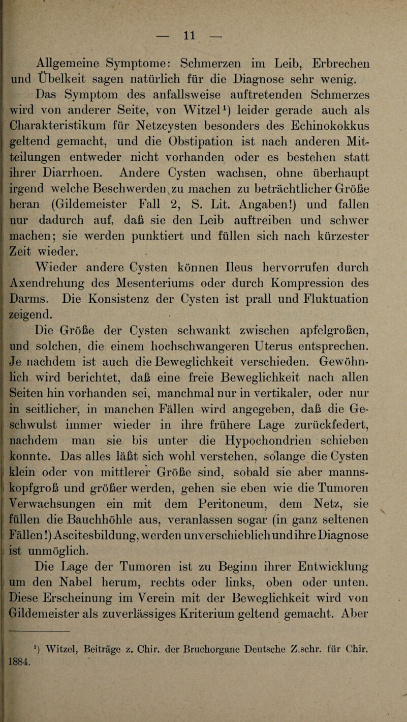 Allgemeine Symptome: Schmerzen im Leib, Erbrechen und Übelkeit sagen natürlich für die Diagnose sehr wenig. Das Symptom des anfallsweise auftretenden Schmerzes wird von anderer Seite, von Witzei1) leider gerade auch als Charakteristikum für Netzcysten besonders des Echinokokkus geltend gemacht, und die Obstipation ist nach anderen Mit¬ teilungen entweder nicht vorhanden oder es bestehen statt ihrer Diarrhoen. Andere Cysten wachsen, ohne überhaupt irgend welche Beschwerden v zu machen zu beträchtlicher Größe heran (Gildemeister Fall 2, S. Lit. Angaben!) und fallen nur dadurch auf, daß sie den Leib auftreiben und schwer machen; sie werden punktiert und füllen sich nach kürzester Zeit wieder. Wieder andere Cysten können Ileus hervorrufen durch Axendrehung des Mesenteriums oder durch Kompression des Darms. Die Konsistenz der Cysten ist prall und Fluktuation zeigend. Die Größe der Cysten schwankt zwischen apfelgroßen, und solchen, die einem hochschwangeren Uterus entsprechen. Je nachdem ist auch die Beweglichkeit verschieden. Gewöhn¬ lich wird berichtet, daß eine freie Beweglichkeit nach allen Seiten hin vorhanden sei, manchmal nur in vertikaler, oder nur in seitlicher, in manchen Fällen wird angegeben, daß die Ge¬ schwulst immer wieder in ihre frühere Lage zurückfedert, nachdem man sie bis unter die Hypochondrien schieben konnte. Das alles läßt sich wohl verstehen, solange die Cysten klein oder von mittlerer Größe sind, sobald sie aber manns¬ kopfgroß und größer werden, gehen sie eben wie die Tumoren Verwachsungen ein mit dem Peritoneum, dem Netz, sie füllen die Bauchhöhle aus, veranlassen sogar (in ganz seltenen Fällen!) Ascitesbildung, werden unverschieblich und ihre Diagnose ist unmöglich. Die Lage der Tumoren ist zu Beginn ihrer Entwicklung um den Nabel herum, rechts oder links, oben oder unten. Diese Erscheinung im Verein mit der Beweglichkeit wird von Gildemeister als zuverlässiges Kriterium geltend gemacht. Aber b Witzei, Beiträge z. Chir. der Bruchorgane Deutsche Z.schr. für Chir. 1884.