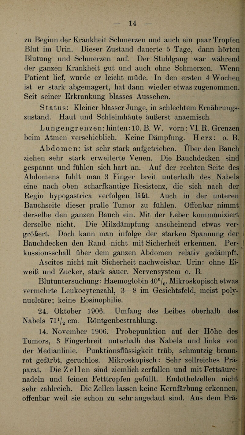 zu Beginn der Krankheit Schmerzen und auch ein paar Tropfen Blut im Urin. Dieser Zustand dauerte 5 Tage, dann hörten Blutung und Schmerzen auf. Der Stuhlgang war während der ganzen Krankheit gut und auch ohne Schmerzen. Wenn Patient lief, wurde er leicht müde. In den ersten 4 Wochen ist er stark abgemagert, hat dann wieder etwas zugenommen. Seit seiner Erkrankung blasses Aussehen. Status: Kleiner blasser Junge, in schlechtem Ernährungs¬ zustand. Haut und Schleimhäute äußerst anaemisch. Lungengr enzen: hinten: 10. B. W. vorn: VI. R. Grenzen beim Atmen verschieblich. Keine Dämpfung. Herz: o. B. Abdomen: ist sehr stark aufgetrieben. Über den Bauch ziehen sehr stark erweiterte Venen. Die Bauchdecken sind gespannt und fühlen sich hart an. Auf der rechten Seite des Abdomens fühlt man 3 Finger breit unterhalb des Nabels eine nach oben scharfkantige Resistenz, die sich nach der Regio hypogastrica verfolgen läßt. Auch in der unteren Bauchseite dieser pralle Tumor zu fühlen. Offenbar nimmt derselbe den ganzen Bauch ein. Mit der Leber kommuniziert derselbe nicht. Die Milzdämpfung anscheinend etwas ver¬ größert. Doch kann man infolge der starken Spannung der Bauchdecken den Rand nicht mit Sicherheit erkennen. Per¬ kussionsschall über dem ganzen Abdomen relativ gedämpft. Ascites nicht mit Sicherheit nachweisbar. Urin: ohne Ei¬ weiß und Zucker, stark sauer. Nervensystem o. B. Blutuntersuchung: Haemoglobin 40°/0. Mikroskopisch etwas vermehrte Leukocytenzahl, 3—8 im Gesichtsfeld, meist poly- nucleäre; keine Eosinophilie. 24. Oktober 1906. Umfang des Leibes oberhalb des Nabels 7D/2 cm. Röntgenbestrahlung. 14. November 1906. Probepunktion auf der Höhe des Tumors, 3 Fingerbreit unterhalb des Nabels und links von der Medianlinie. Punktionsflüssigkeit trüb, schmutzig braun¬ rot gefärbt, geruchlos. Mikroskopisch: Sehr zellreiches Prä¬ parat. Die Zellen sind ziemlich zerfallen und mit Fettsäure¬ nadeln und feinen Fetttropfen gefüllt. Endothelzellen nicht sehr zahlreich. Die Zellen lassen keine Kernfärbung erkennen, offenbar weil sie schon zu sehr angedaut sind. Aus dem Prä-