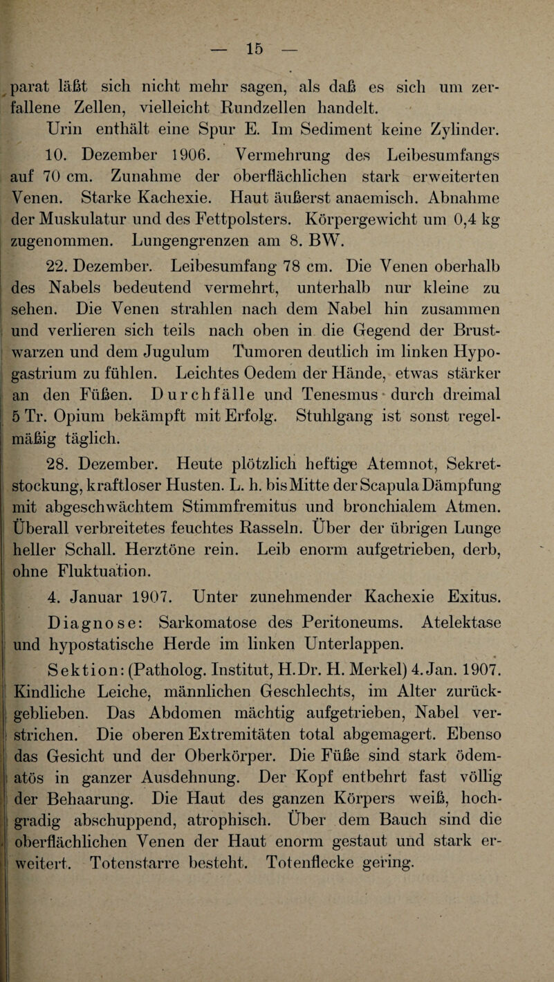 parat läßt sich nicht mehr sagen, als daß es sich um zer¬ fallene Zellen, vielleicht Rundzellen handelt. Urin enthält eine Spur E. Im Sediment keine Zylinder. 10. Dezember 1906. Vermehrung des Leibesumfangs auf 70 cm. Zunahme der oberflächlichen stark erweiterten Venen. Starke Kachexie. Haut äußerst anaemisch. Abnahme der Muskulatur und des Fettpolsters. Körpergewicht um 0,4 kg zugenommen. Lungengrenzen am 8. BW. 22. Dezember. Leibesumfang 78 cm. Die Venen oberhalb des Nabels bedeutend vermehrt, unterhalb nur kleine zu sehen. Die Venen strahlen nach dem Nabel hin zusammen und verlieren sich teils nach oben in die Gegend der Brust¬ warzen und dem Jugulum Tumoren deutlich im linken Hypo¬ gastrium zu fühlen. Leichtes Oedem der Hände, etwas stärker an den Füßen. Durchfälle und Tenesmus durch dreimal 5 Tr. Opium bekämpft mit Erfolg. Stuhlgang ist sonst regel¬ mäßig täglich. 28. Dezember. Heute plötzlich heftige Atemnot, Sekret¬ stockung, kraftloser Husten. L. h. bisMitte der Scapula Dämpfung mit abgeschwächtem Stimmfremitus und bronchialem Atmen. •• •• Überall verbreitetes feuchtes Rasseln. Uber der übrigen Lunge heller Schall. Herztöne rein. Leib enorm aufgetrieben, derb, ohne Fluktuation. 4. Januar 1907. Unter zunehmender Kachexie Exitus. Diagnose: Sarkomatose des Peritoneums. Atelektase und hypostatische Herde im linken Unterlappen. Sektion: (Patholog. Institut, H.Dr. H. Merkel) 4. Jan. 1907. Kindliche Leiche, männlichen Geschlechts, im Alter zurück¬ geblieben. Das Abdomen mächtig aufgetrieben, Nabel ver¬ strichen. Die oberen Extremitäten total abgemagert. Ebenso das Gesicht und der Oberkörper. Die Füße sind stark ödem- atös in ganzer Ausdehnung. Der Kopf entbehrt fast völlig der Behaarung. Die Haut des ganzen Körpers weiß, hoch¬ gradig abschuppend, atrophisch. Über dem Bauch sind die oberflächlichen Venen der Haut enorm gestaut und stark er¬ weitert. Totenstarre besteht. Totenflecke gering.