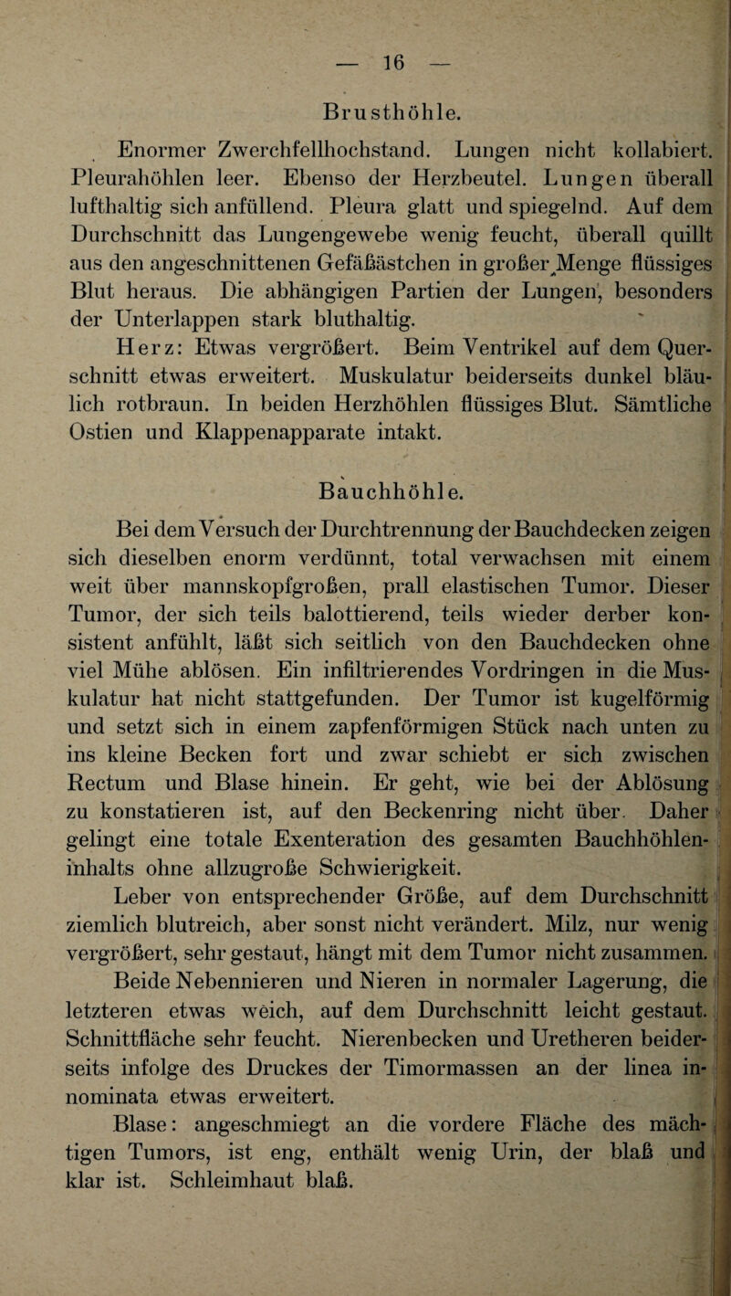 Brusthöhle. Enormer Zwerchfellhochstand. Lungen nicht kollabiert. Pleurahöhlen leer. Ebenso der Herzbeutel. Lungen überall lufthaltig sich anfüllend. Pleura glatt und spiegelnd. Auf dem Durchschnitt das Lungengewebe wenig feucht, überall quillt aus den angeschnittenen Gefäßästchen in großer JMenge flüssiges Blut heraus. Die abhängigen Partien der Lungen, besonders der Unterlappen stark bluthaltig. Herz: Etwas vergrößert. Beim Ventrikel auf dem Quer¬ schnitt etwas erweitert. Muskulatur beiderseits dunkel bläu¬ lich rotbraun. In beiden Herzhöhlen flüssiges Blut. Sämtliche Ostien und Klappenapparate intakt. V Bauchhöhle. ♦ Bei dem Versuch der Durchtrennung der Bauchdecken zeigen sich dieselben enorm verdünnt, total verwachsen mit einem weit über mannskopfgroßen, prall elastischen Tumor. Dieser Tumor, der sich teils balottierend, teils wieder derber kon¬ sistent anfühlt, läßt sich seitlich von den Bauchdecken ohne viel Mühe ablösen. Ein infiltrierendes Vordringen in die Mus¬ kulatur hat nicht stattgefunden. Der Tumor ist kugelförmig und setzt sich in einem zapfenförmigen Stück nach unten zu ins kleine Becken fort und zwar schiebt er sich zwischen Rectum und Blase hinein. Er geht, wie bei der Ablösung zu konstatieren ist, auf den Beckenring nicht über. Daher gelingt eine totale Exenteration des gesamten Bauchhöhlen¬ inhalts ohne allzugroße Schwierigkeit. Leber von entsprechender Größe, auf dem Durchschnitt ziemlich blutreich, aber sonst nicht verändert. Milz, nur wenig vergrößert, sehr gestaut, hängt mit dem Tumor nicht zusammen. Beide Nebennieren und Nieren in normaler Lagerung, die letzteren etwas weich, auf dem Durchschnitt leicht gestaut. Schnittfläche sehr feucht. Nierenbecken und Uretheren beider¬ seits infolge des Druckes der Timormassen an der linea in- nominata etwas erweitert. Blase: angeschmiegt an die vordere Fläche des mäch¬ tigen Tumors, ist eng, enthält wenig Urin, der blaß und klar ist. Schleimhaut blaß.