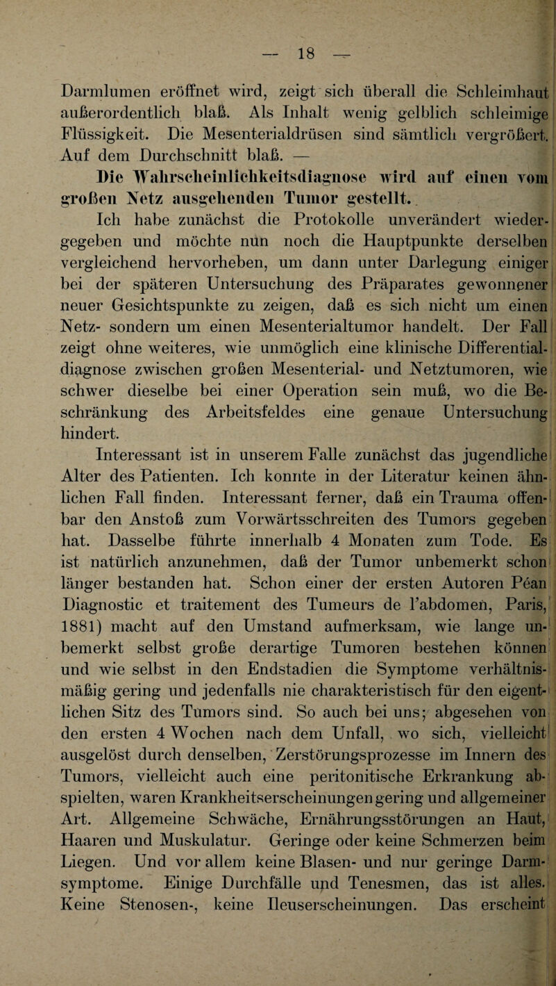 Darmlumen eröffnet wird, zeigt sich überall die Schleimhaut außerordentlich blaß. Als Inhalt wenig gelblich schleimige Flüssigkeit. Die Mesenterialdrüsen sind sämtlich vergrößert. Auf dem Durchschnitt blaß. — Die Wallrsclieinlichkeitsdiagnose wird auf einen vom großen Netz ausgehenden Tumor gestellt. Ich habe zunächst die Protokolle unverändert wieder¬ gegeben und möchte nun noch die Hauptpunkte derselben vergleichend hervorheben, um dann unter Darlegung einiger bei der späteren Untersuchung des Präparates gewonnener neuer Gesichtspunkte zu zeigen, daß es sich nicht um einen Netz- sondern um einen Mesenterialtumor handelt. Der Fall zeigt ohne weiteres, wie unmöglich eine klinische Differential¬ diagnose zwischen großen Mesenterial- und Netztumoren, wie schwer dieselbe bei einer Operation sein muß, wo die Be¬ schränkung des Arbeitsfeldes eine genaue Untersuchung hindert. Interessant ist in unserem Falle zunächst das jugendliche Alter des Patienten. Ich konnte in der Literatur keinen ähn¬ lichen Fall finden. Interessant ferner, daß ein Trauma offen¬ bar den Anstoß zum Vorwärtsschreiten des Tumors gegeben hat. Dasselbe führte innerhalb 4 Monaten zum Tode. Es ist natürlich anzunehmen, daß der Tumor unbemerkt schon länger bestanden hat. Schon einer der ersten Autoren Pean Diagnostic et traitement des Tumeurs de Tabdomen, Paris, 1881) macht auf den Umstand aufmerksam, wie lange un¬ bemerkt selbst große derartige Tumoren bestehen können und wie selbst in den Endstadien die Symptome verhältnis¬ mäßig gering und jedenfalls nie charakteristisch für den eigent¬ lichen Sitz des Tumors sind. So auch bei uns; abgesehen von den ersten 4 Wochen nach dem Unfall, wo sich, vielleicht ausgelöst durch denselben, Zerstörungsprozesse im Innern des Tumors, vielleicht auch eine peritonitische Erkrankung ab¬ spielten, waren Krankheitserscheinungengering und allgemeiner Art. Allgemeine Schwäche, Ernährungsstörungen an Haut, Haaren und Muskulatur. Geringe oder keine Schmerzen beim Liegen. Und vor allem keine Blasen- und nur geringe Darm¬ symptome. Einige Durchfälle upd Tenesmen, das ist alles. Keine Stenosen-, keine Ileuserscheinungen. Das erscheint