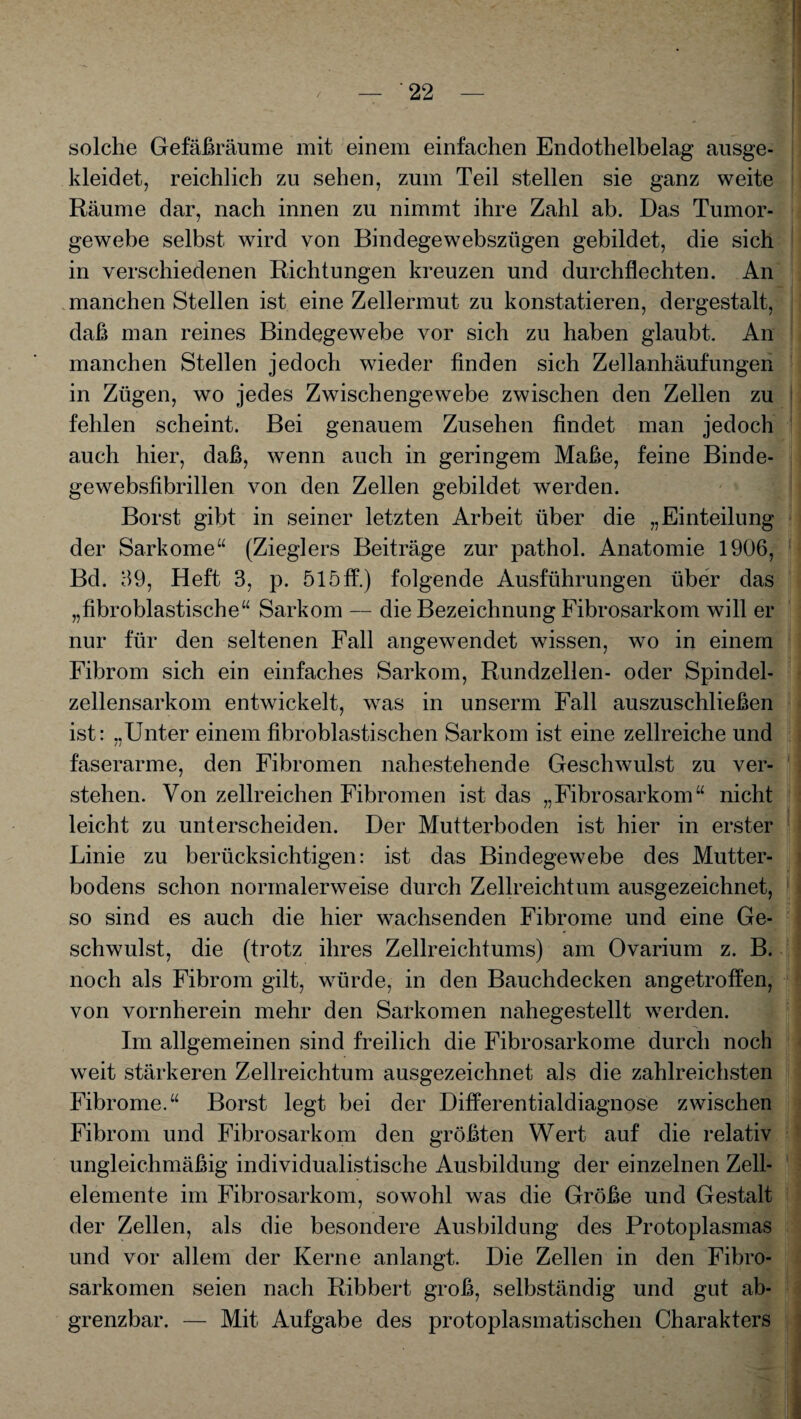 solche Gefäßräume mit einem einfachen Endothelbelag ausge¬ kleidet, reichlich zu sehen, zum Teil stellen sie ganz weite Räume dar, nach innen zu nimmt ihre Zahl ab. Das Tumor¬ gewebe selbst wird von Bindegewebszügen gebildet, die sich in verschiedenen Richtungen kreuzen und durchflechten. An manchen Stellen ist eine Zellermut zu konstatieren, dergestalt, daß man reines Bindegewebe vor sich zu haben glaubt. An manchen Stellen jedoch wieder finden sich Zellanhäufungen in Zügen, wo jedes Zwischengewebe zwischen den Zellen zu fehlen scheint. Bei genauem Zusehen findet man jedoch auch hier, daß, wenn auch in geringem Maße, feine Binde- gewebsfibrillen von den Zellen gebildet werden. Borst gibt in seiner letzten Arbeit über die „Einteilung der Sarkome“ (Zieglers Beiträge zur pathol. Anatomie 1906, Bd. 69, Heft 3, p. 515ff.) folgende Ausführungen über das „fibroblastische“ Sarkom — die Bezeichnung Fibrosarkom will er nur für den seltenen Fall angewendet wissen, wo in einem Fibrom sich ein einfaches Sarkom, Rundzellen- oder Spindel¬ zellensarkom entwickelt, was in unserm Fall auszuschließen ist: ..Unter einem fibroblastischen Sarkom ist eine zellreiche und faserarme, den Fibromen nahestehende Geschwulst zu ver¬ stehen. Von zellreichen Fibromen ist das „Fibrosarkom“ nicht leicht zu unterscheiden. Der Mutterboden ist hier in erster Linie zu berücksichtigen: ist das Bindegewebe des Mutter¬ bodens schon normalerweise durch Zellreichtum ausgezeichnet, so sind es auch die hier wachsenden Fibrome und eine Ge¬ schwulst, die (trotz ihres Zellreichtums) am Ovarium z. B. noch als Fibrom gilt, würde, in den Bauchdecken angetroffen, von vornherein mehr den Sarkomen nahegestellt werden. Im allgemeinen sind freilich die Fibrosarkome durch noch weit stärkeren Zellreichtum ausgezeichnet als die zahlreichsten Fibrome.“ Borst legt bei der Differentialdiagnose zwischen Fibrom und Fibrosarkom den größten Wert auf die relativ ungleichmäßig individualistische Ausbildung der einzelnen Zell¬ elemente im Fibrosarkom, sowohl was die Größe und Gestalt der Zellen, als die besondere Ausbildung des Protoplasmas und vor allem der Kerne anlangt. Die Zellen in den Fibro- sarkomen seien nach Ribbert groß, selbständig und gut ab- grenzbar. — Mit Aufgabe des protoplasmatischen Charakters