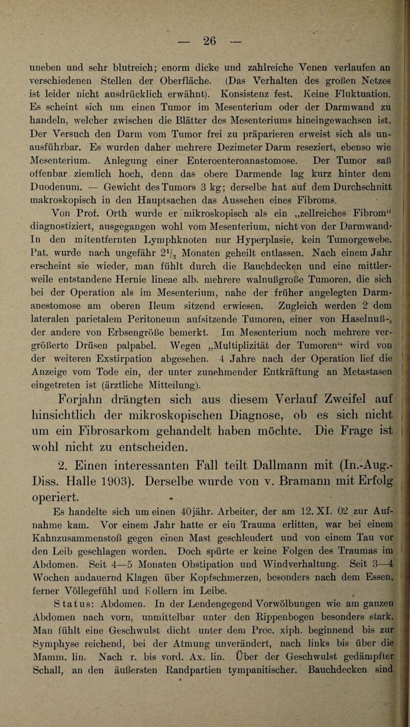 uneben und sehr blutreich; enorm dicke und zahlreiche Venen verlaufen an verschiedenen Stellen der Oberfläche. (Das Verhalten des großen Netzes ist leider nicht ausdrücklich erwähnt). Konsistenz fest. Keine Fluktuation. Es scheint sich um einen Tumor im Mesenterium oder der Darmwand zu handeln, welcher zwischen die Blätter des Mesenteriums hineingewachsen ist. Der Versuch den Darm vom Tumor frei zu präparieren erweist sich als un¬ ausführbar. Es wurden daher mehrere Dezimeter Darm reseziert, ebenso wie Mesenterium. Anlegung einer Enteroenteroanastomose. Der Tumor saß offenbar ziemlich hoch, denn das obere Darmende lag kurz hinter dem Duodenum. — Gewicht des Tumors 3 kg; derselbe hat auf dem Durchschnitt makroskopisch in den Hauptsachen das Aussehen eines Fibroms. Von Prof. Orth wurde er mikroskopisch als ein „zellreiches Fibrom“ diagnostiziert, ausgegangen wohl vom Mesenterium, nicht von der Darnwand- In den mitentfernten Lymphknoten nur Hyperplasie, kein Tumorgewebe. Pat. wurde nach ungefähr 21/2 Monaten geheilt entlassen. Nach einem Jahr erscheint sie wieder, man fühlt durch die Bauchdecken und eine mittler- { weile entstandene Hernie lineae alb. mehrere walnußgroße Tumoren, die sich bei der Operation als im Mesenterium, nahe der früher angelegten Darm- < anestomose am oberen Ileum sitzend erwiesen. Zugleich werden 2 dem lateralen parietalem Peritoneum aufsitzende Tumoren, einer von Haselnuß-, der andere von Erbsengroße bemerkt. Im Mesenterium noch mehrere ver¬ größerte Drüsen palpabel. Wegen „Multiplizität der Tumoren“ wird von der weiteren Exstirpation abgesehen. 4 Jahre nach der Operation lief die Anzeige vom Tode ein, der unter zunehmender Entkräftung an Metastasen eingetreten ist (ärztliche Mitteilung). Forjahn drängten sich aus diesem Verlauf Zweifel auf j hinsichtlich der mikroskopischen Diagnose, ob es sich nicht um ein Fibrosarkom gehandelt haben möchte. Die Frage ist j wohl nicht zu entscheiden. 2. Einen interessanten Fall teilt Dalimann mit (In.-Aug.- Diss. Halle 1903). Derselbe wurde von v. Bramann mit Erfolg operiert. Es handelte sich um einen 40jähr. Arbeiter, der am 12. XI. 02 zur Auf- j nähme kam. Vor einem Jahr hatte er ein Trauma erlitten, war bei einem Kahnzusammenstoß gegen einen Mast geschleudert und von einem Tau vor den Leib geschlagen worden. Doch spürte er keine Folgen des Traumas im Abdomen. Seit 4—5 Monaten Obstipation und Windverhaltung. Seit 3—4 j Wochen andauernd Klagen über Kopfschmerzen, besonders nach dem Essen, 1 ferner Völlegefühl und Kollern im Leibe. Status: Abdomen. In der Lendengegend Vorwölbungen wie am ganzen ^ Abdomen nach vorn, unmittelbar unter den Rippenbogen besonders stark. Man fühlt eine Geschwulst dicht unter dem Proc. xiph. beginnend bis zur i Symphyse reichend, bei der Atmung unverändert, nach links bis über die Mamm. lin. Nach r. bis vord. Ax. lin. Über der Geschwulst gedämpfter Schall, an den äußersten Randpartien tympanitischer. Bauchdecken sind