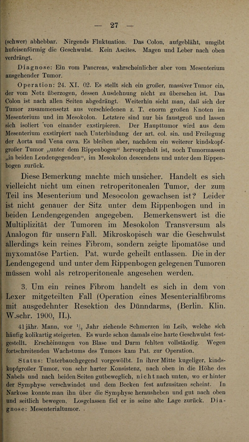 (schwer) abhebbar. Nirgends Fluktuation. Das Colon, aufgebläht, umgibt hufeisenförmig die Geschwulst. Kein Ascites. Magen und Leber nach oben verdrängt. Diagnose: Ein vom Pancreas, wahrscheinlicher aber vom Mesenterium ausgehender Tumor. Operation: 24. XI. 02. Es stellt sich ein großer, massiver Tumor ein, der vom Netz überzogen, dessen Ausdehnung nicht zu übersehen ist. Das Colon ist nach allen Seiten abgedrängt. Weiterhin sieht man, daß sich der Tumor zusammensetzt aus verschiedenen z. T. enorm großen Knoten im Mesenterium und im Mesokolon. Letztere sind nur bis faustgroß und lassen sich isoliert von einander exstirpieren. Der Haupttumor wird aus dem Mesenterium exstirpiert nach Unterbindung der art. col. sin. und Freilegung der Aorta und Vena cava. Es bleiben aber, nachdem ein weiterer kindskopf- großer Tumor „unter dem Rippenbogen“ hervorgeholt ist, noch Tumormassen „in beiden Lendengegenden“, im Mesokolon descendens und unter dem Rippen¬ bogen zurück. Diese Bemerkung machte mich unsicher. Handelt es sich vielleicht nicht um einen retroperitonealen Tumor, der zum Teil ins Mesenterium und Mesocolon gewachsen ist? Leider ist nicht genauer der Sitz unter dem Rippenbogen und in beiden Lendengegenden angegeben. Bemerkenswert ist die Multiplizität der Tumoren im Mesokolon Transversum als Analogon für unsern Fall. Mikroskopisch war die Geschwulst allerdings kein reines Fibrom, sondern zeigte lipomatöse und myxomatöse Partien. Pat. wurde geheilt entlassen. Die in der Lendengegend und unter dem Rippenbogen gelegenen Tumoren müssen wohl als retroperitoneale angesehen werden. 3. Um ein reines Fibrom handelt es sich in dem von Lexer mitgeteilten Fall (Operation eines Mesenterialfibroms mit ausgedehnter Resektion des Dünndarms, (Berlin. Klin. W.schr. 1900, II.). 41jähr. Mann, vor 1/2 Jahr ziehende Schmerzen im Leib, welche sich häufig kolikartig steigerten. Es wurde schon damals eine harte Geschwulst fest¬ gestellt. Erscheinungen von Blase und Darm fehlten vollständig. Wegen fortschreitenden Wachstums des Tumors kam Pat. zur Operation. Status: Unterbauchgegend vorgewölbt. In ihrer Mitte kugeliger, kinds¬ kopfgroßer Tumor, von sehr harter Konsistenz, nach oben in die Höhe des Nabels und nach beiden Seiten gutbeweglich, nicht nach unten, wo er hinter der Symphyse verschwindet und dem Becken fest aufzusitzen scheint. In Narkose konnte man ihn über die Symphyse herausheben und gut nach oben und seitlich bewegen. Losgclassen fiel er in seine alte Lage zurück. Dia¬ gnose: Mesenterialtumor.