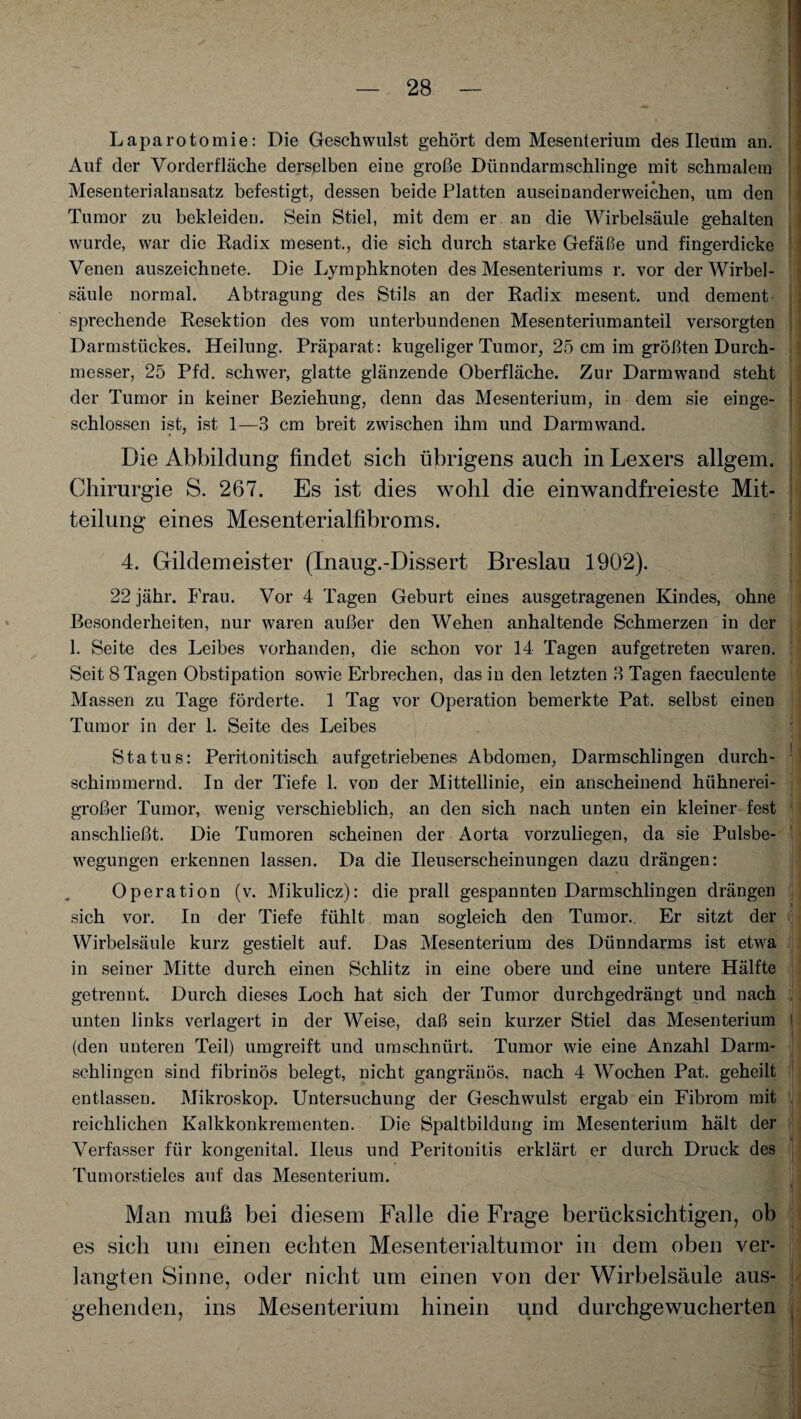 Laparotomie: Die Geschwulst gehört dem Mesenterium des Ileum an. Auf der Vorderfläche derselben eine große Dünndarmschlinge mit schmalem Mesenterialansatz befestigt, dessen beide Platten auseinanderweichen, um den Tumor zu bekleiden. Sein Stiel, mit dem er an die Wirbelsäule gehalten wurde, war die Radix mesent., die sich durch starke Gefäße und fingerdicke Venen auszeichnete. Die Lymphknoten des Mesenteriums r. vor der Wirbel¬ säule normal. Abtragung des Stils an der Radix mesent. und dement sprechende Resektion des vom unterbundenen Mesenteriumanteil versorgten Darmstückes. Heilung. Präparat: kugeliger Tumor, 25 cm im größten Durch¬ messer, 25 Pfd. schwer, glatte glänzende Oberfläche. Zur Darm wand steht der Tumor in keiner Beziehung, denn das Mesenterium, in dem sie einge¬ schlossen ist, ist 1—3 cm breit zwischen ihm und Darm wand. Die Abbildung findet sich übrigens auch in Lexers allgem. Chirurgie S. 267. Es ist dies wohl die einwandfreieste Mit¬ teilung eines Mesenterialfibroms. 4. Gildemeister (Inaug.-Dissert Breslau 1902). 22 jähr. Frau. Vor 4 Tagen Geburt eines ausgetragenen Kindes, ohne Besonderheiten, nur waren außer den Wehen anhaltende Schmerzen in der 1. Seite des Leibes vorhanden, die schon vor 14 Tagen aufgetreten waren. Seit 8 Tagen Obstipation sowie Erbrechen, das in den letzten 3 Tagen faeculente Massen zu Tage förderte. 1 Tag vor Operation bemerkte Pat. selbst einen Tumor in der 1. Seite des Leibes Status: Peritonitisch aufgetriebenes Abdomen, Darmschlingen durch¬ schimmernd. In der Tiefe 1. von der Mittellinie, ein anscheinend hühnerei¬ großer Tumor, wenig verschieblich, an den sich nach unten ein kleiner fest anschließt. Die Tumoren scheinen der Aorta vorzuliegen, da sie Pulsbe¬ wegungen erkennen lassen. Da die Ileuserscheinungen dazu drängen: Operation (v. Mikulicz): die prall gespannten Darmschlingen drängen sich vor. In der Tiefe fühlt man sogleich den Tumor.. Er sitzt der Wirbelsäule kurz gestielt auf. Das Mesenterium des Dünndarms ist etwa in seiner Mitte durch einen Schlitz in eine obere und eine untere Hälfte getrennt. Durch dieses Loch hat sich der Tumor durchgedrängt und nach unten links verlagert in der Weise, daß sein kurzer Stiel das Mesenterium (den unteren Teil) umgreift und umschnürt. Tumor wie eine Anzahl Darm¬ schlingen sind fibrinös belegt, nicht gangränös, nach 4 Wochen Pat. geheilt entlassen. Mikroskop. Untersuchung der Geschwulst ergab ein Fibrom mit reichlichen Kalkkonkrementen. Die Spaltbildung im Mesenterium hält der Verfasser für kongenital. Ileus und Peritonitis erklärt er durch Druck des Tumorstieles auf das Mesenterium. 1 Man muß bei diesem Falle die Frage berücksichtigen, ob es sich um einen echten Mesenterialtumor in dem oben ver- I] langten Sinne, oder nicht um einen von der Wirbelsäule aus¬ gehenden, ins Mesenterium hinein und durchgewucherten