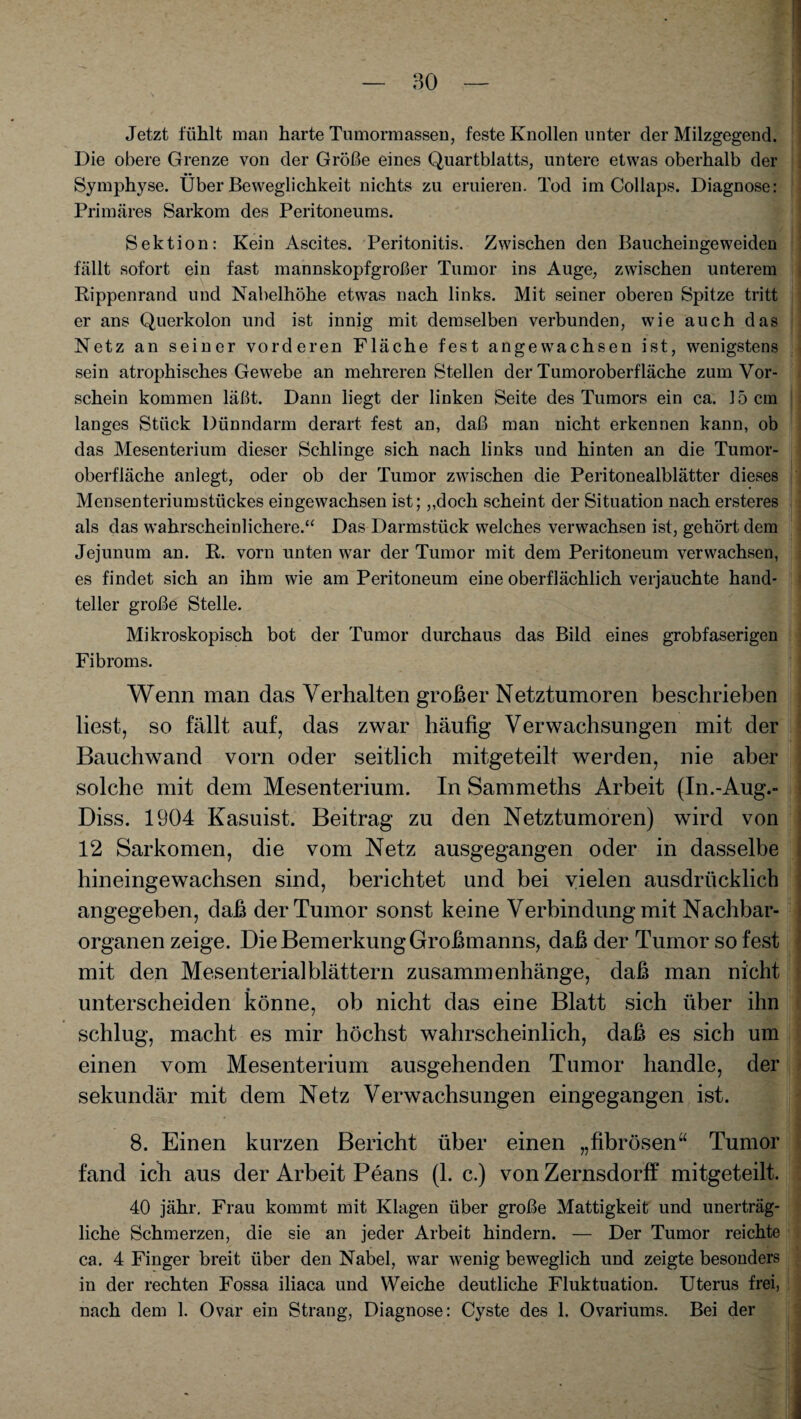 Jetzt fühlt man harte Tumormassen, feste Knollen unter der Milzgegend. Die obere Grenze von der Größe eines Quartblatts, untere etwas oberhalb der Symphyse. Über Beweglichkeit nichts zu eruieren. Tod im Collaps. Diagnose: Primäres Sarkom des Peritoneums. Sektion: Kein Ascites. Peritonitis. Zwischen den Baucheingeweidcn fällt sofort ein fast mannskopfgroßer Tumor ins Auge, zwischen unterem Rippenrand und Nabelhöhe etwas nach links. Mit seiner oberen Spitze tritt er ans Querkolon und ist innig mit demselben verbunden, wie auch das Netz an seiner vorderen Fläche fest angewachsen ist, wenigstens sein atrophisches Gewebe an mehreren Stellen der Tumoroberfläche zum Vor¬ schein kommen läßt. Dann liegt der linken Seite des Tumors ein ca. 15 cm langes Stück Dünndarm derart fest an, daß man nicht erkennen kann, ob das Mesenterium dieser Schlinge sich nach links und hinten an die Tumor¬ oberfläche anlegt, oder ob der Tumor zwischen die Peritonealblätter dieses Mensenteriumstückes eingewachsen ist; „doch scheint der Situation nach ersteres als das wahrscheinlichere.“ Das Darmstück welches verwachsen ist, gehört dem Jejunum an. R. vorn unten war der Tumor mit dem Peritoneum verwachsen, es findet sich an ihm wie am Peritoneum eine oberflächlich verjauchte hand- teller große Stelle. Mikroskopisch bot der Tumor durchaus das Bild eines grobfaserigen Fibroms. Wenn man das Verhalten großer Netztumoren beschrieben liest, so fällt auf, das zwar häufig Verwachsungen mit der Bauchwand vorn oder seitlich mitgeteilt werden, nie aber solche mit dem Mesenterium. In Sammeths Arbeit (In.-Aug.- Diss. 1904 Kasuist. Beitrag zu den Netztumoren) wird von 12 Sarkomen, die vom Netz ausgegangen oder in dasselbe hineingewachsen sind, berichtet und bei vielen ausdrücklich angegeben, daß der Tumor sonst keine Verbindung mit Nachbar¬ organen zeige. Die Bemerkung Großmanns, daß der Tumor so fest mit den Mesenterial blättern Zusammenhänge, daß man nicht unterscheiden könne, ob nicht das eine Blatt sich über ihn schlug, macht es mir höchst wahrscheinlich, daß es sich um einen vom Mesenterium ausgehenden Tumor handle, der sekundär mit dem Netz Verwachsungen eingegangen ist. 8. Einen kurzen Bericht über einen „fibrösen“ Tumor fand ich aus der Arbeit Peans (1. c.) von Zernsdorff mitgeteilt. 40 jähr. Frau kommt mit Klagen über große Mattigkeit und unerträg¬ liche Schmerzen, die sie an jeder Arbeit hindern. — Der Tumor reichte ca. 4 Finger breit über den Nabel, war wenig beweglich und zeigte besonders in der rechten Fossa iliaca und Weiche deutliche Fluktuation. Uterus frei, nach dem 1. Ovar ein Strang, Diagnose: Cyste des 1. Ovariums. Bei der