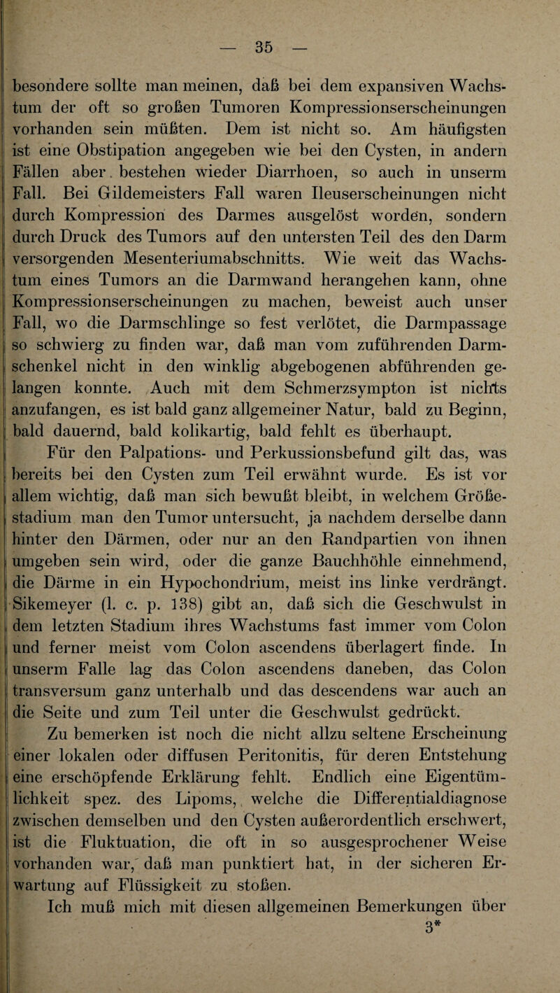 l' ] besondere sollte man meinen, daß bei dem expansiven Wachs¬ tum der oft so großen Tumoren Kompressionserscheinungen vorhanden sein müßten. Dem ist nicht so. Am häufigsten ist eine Obstipation angegeben wie bei den Cysten, in andern Fällen aber, bestehen wieder Diarrhoen, so auch in unserm ! Fall. Bei Gildemeisters Fall waren Ileuserscheinungen nicht durch Kompression des Darmes ausgelöst worden, sondern durch Druck des Tumors auf den untersten Teil des den Darm versorgenden Mesenteriumabschnitts. Wie weit das Wachs¬ tum eines Tumors an die Darmwand herangehen kann, ohne Kompressionserscheinungen zu machen, beweist auch unser Fall, wo die Darmschlinge so fest verlötet, die Darmpassage so schwierg zu finden war, daß man vom zuführenden Darm- Schenkel nicht in den winklig abgebogenen abführenden ge- j langen konnte. Auch mit dem Schmerzsympton ist nichts anzufangen, es ist bald ganz allgemeiner Natur, bald zu Beginn, j bald dauernd, bald kolikartig, bald fehlt es überhaupt. Für den Palpations- und Perkussionsbefund gilt das, was bereits bei den Cysten zum Teil erwähnt wurde. Es ist vor allem wichtig, daß man sich bewußt bleibt, in welchem Größe¬ stadium man den Tumor untersucht, ja nachdem derselbe dann hinter den Därmen, oder nur an den Randpartien von ihnen umgeben sein wird, oder die ganze Bauchhöhle einnehmend, die Därme in ein Hypochondrium, meist ins linke verdrängt. [ Sikemeyer (1. c. p. 138) gibt an, daß sich die Geschwulst in dem letzten Stadium ihres Wachstums fast immer vom Colon und ferner meist vom Colon ascendens überlagert finde. In unserm Falle lag das Colon ascendens daneben, das Colon | transversum ganz unterhalb und das descendens war auch an | die Seite und zum Teil unter die Geschwulst gedrückt. Zu bemerken ist noch die nicht allzu seltene Erscheinung [■ einer lokalen oder diffusen Peritonitis, für deren Entstehung eine erschöpfende Erklärung fehlt. Endlich eine Eigentüm¬ lichkeit spez. des Lipoms, welche die Differentialdiagnose zwischen demselben und den Cysten außerordentlich erschwert, ist die Fluktuation, die oft in so ausgesprochener Weise vorhanden war, daß man punktiert hat, in der sicheren Er¬ wartung auf Flüssigkeit zu stoßen. Ich muß mich mit diesen allgemeinen Bemerkungen über 3*