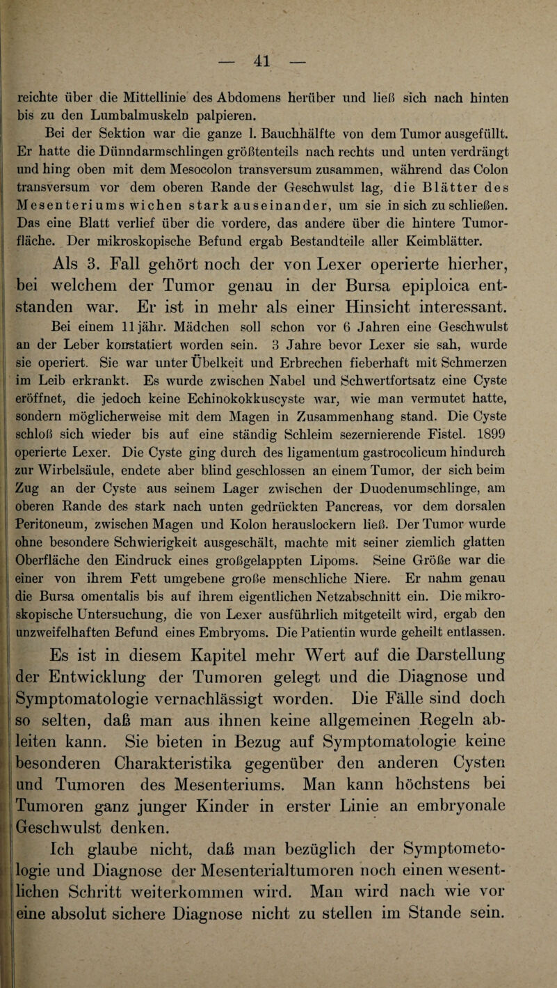 reichte über die Mittellinie des Abdomens herüber und ließ sich nach hinten bis zu den Lumbalmuskeln palpieren. Bei der Sektion war die ganze 1. Bauchhälfte von dem Tumor ausgefüllt. Er hatte die Dünndarmschlingen größtenteils nach rechts und unten verdrängt und hing oben mit dem Mesocolon transversum zusammen, während das Colon transversum vor dem oberen Rande der Geschwulst lag, die Blätter des Mesen teri ums wichen starkauseinander, um sie in sich zu schließen. Das eine Blatt verlief über die vordere, das andere über die hintere Tumor¬ fläche. Der mikroskopische Befund ergab Bestandteile aller Keimblätter. Als 3. Fall gehört noch der von Lexer operierte hierher, bei welchem der Tumor genau in der Bursa epiploica ent¬ standen war. Er ist in mehr als einer Hinsicht interessant. Bei einem lljähr. Mädchen soll schon vor 6 Jahren eine Geschwulst an der Leber konstatiert worden sein. 3 Jahre bevor Lexer sie sah, wurde sie operiert. Sie war unter Übelkeit und Erbrechen fieberhaft mit Schmerzen im Leib erkrankt. Es wurde zwischen Nabel und Schwertfortsatz eine Cyste eröffnet, die jedoch keine Echinokokkuscyste war, wie man vermutet hatte, sondern möglicherweise mit dem Magen in Zusammenhang stand. Die Cyste schloß sich wieder bis auf eine ständig Schleim sezernierende Fistel. 1899 operierte Lexer. Die Cyste ging durch des ligamentum gastrocolicum hindurch zur Wirbelsäule, endete aber blind geschlossen an einem Tumor, der sich beim Zug an der Cyste aus seinem Lager zwischen der Duodenumschlinge, am oberen Rande des stark nach unten gedrückten Pancreas, vor dem dorsalen Peritoneum, zwischen Magen und Kolon herauslockern ließ. Der Tumor wurde ohne besondere Schwierigkeit ausgeschält, machte mit seiner ziemlich glatten Oberfläche den Eindruck eines großgelappten Lipoms. Seine Größe war die einer von ihrem Fett umgebene große menschliche Niere. Er nahm genau die Bursa omentalis bis auf ihrem eigentlichen Netzabschnitt ein. Die mikro¬ skopische Untersuchung, die von Lexer ausführlich mitgeteilt wird, ergab den unzweifelhaften Befund eines Embryoms. Die Patientin wurde geheilt entlassen. Es ist in diesem Kapitel mehr Wert auf die Darstellung der Entwicklung der Tumoren gelegt und die Diagnose und Symptomatologie vernachlässigt worden. Die Fälle sind doch so selten, daß man aus ihnen keine allgemeinen Regeln ab¬ leiten kann. Sie bieten in Bezug auf Symptomatologie keine besonderen Charakteristika gegenüber den anderen Cysten und Tumoren des Mesenteriums. Man kann höchstens bei Tumoren ganz junger Kinder in erster Linie an embryonale Geschwulst denken. Ich glaube nicht, daß man bezüglich der Symptometo- logie und Diagnose der Mesenterialtumoren noch einen wesent¬ lichen Schritt weiterkommen wird. Man wird nach wie vor eine absolut sichere Diagnose nicht zu stellen im Stande sein.