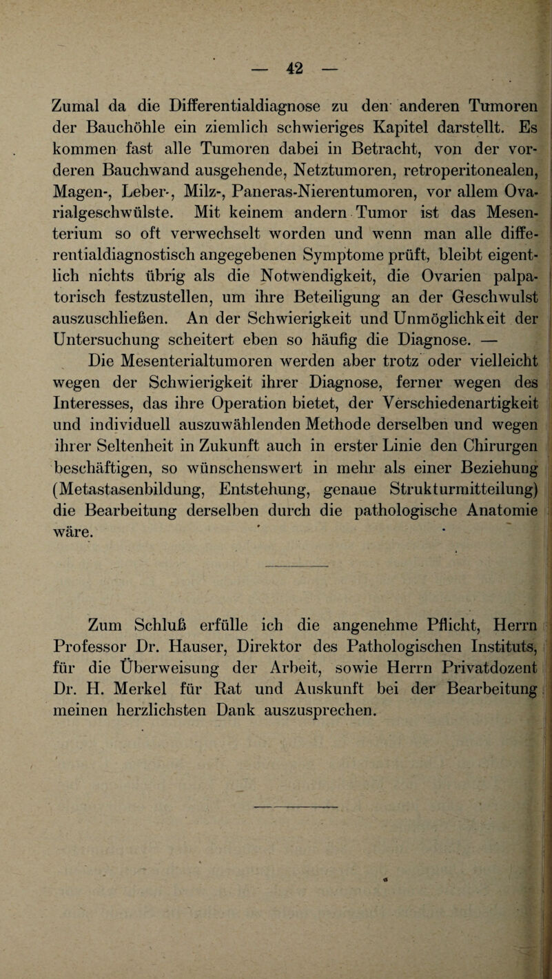 Zumal da die Differentialdiagnose zu den anderen Tumoren der Bauchöhle ein ziemlich schwieriges Kapitel darstellt. Es kommen fast alle Tumoren dabei in Betracht, von der vor¬ deren Bauchwand ausgehende, Netztumoren, retroperitonealen, Magen-, Leber-, Milz-, Paneras-Nierentumoren, vor allem Ova- rialgeschwülste. Mit keinem andern Tumor ist das Mesen¬ terium so oft verwechselt worden und wenn man alle diffe¬ rentialdiagnostisch angegebenen Symptome prüft, bleibt eigent¬ lich nichts übrig als die Notwendigkeit, die Ovarien palpa- torisch festzustellen, um ihre Beteiligung an der Geschwulst auszuschließen. An der Schwierigkeit und Unmöglichkeit der Untersuchung scheitert eben so häufig die Diagnose. — Die Mesenterialtumoren werden aber trotz oder vielleicht wegen der Schwierigkeit ihrer Diagnose, ferner wegen des Interesses, das ihre Operation bietet, der Verschiedenartigkeit und individuell auszuwählenden Methode derselben und wegen ihrer Seltenheit in Zukunft auch in erster Linie den Chirurgen beschäftigen, so wünschenswert in mehr als einer Beziehung (Metastasenbildung, Entstehung, genaue Strukturmitteilung) die Bearbeitung derselben durch die pathologische Anatomie wäre. Zum Schluß erfülle ich die angenehme Pflicht, Herrn Professor Dr. Hauser, Direktor des Pathologischen Instituts, m • für die Überweisung der Arbeit, sowie Herrn Privatdozent Dr. H. Merkel für Rat und Auskunft bei der Bearbeitung meinen herzlichsten Dank auszusprechen.