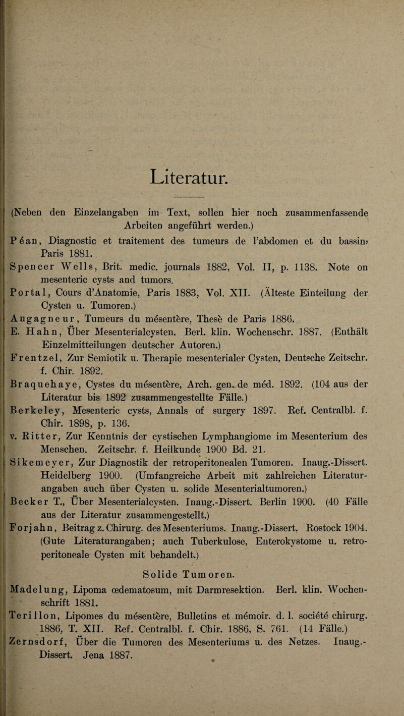 Literatur. (Neben den Einzelangaben im Text, sollen hier noch zusarnmenfassende Arbeiten angeführt werden.) Pean, Diagnostic et traitement des tumeurs de l’abdomen et du bassim Paris 1881. Spencer Wells, Brit. medic. journals 1882, Vol. II, p. 1138. Note on mesenteric cysts and tumors. Portal, Cours d’Anatomie, Paris 1883, Vol. XII. (Älteste Einteilung der Cysten u. Tumoren.) Augagneur, Tumeurs du mesentbre, These de Paris 1886. E. Hahn, Über Mesenterialcysten. Berl. klin. Wochenschr. 1887. (Enthält Einzelmitteilungen deutscher Autoren.) Frentzel, Zur Semiotik u. Therapie mesenterialer Cysten, Deutsche Zeitschr. f. Chir. 1892. Braquehaye, Cystes du mesentbre, Arch. gen.de med. 1892. (104 aus der Literatur bis 1892 zusammengestellte Fälle.) Berkeley, Mesenteric cysts, Annals of surgery 1897. Ref. Centralbl. f. Chir. 1898, p. 136. v. Ritter, Zur Kenntnis der cystischen Lymphangiome im Mesenterium des Menschen. Zeitschr. f. Heilkunde 1900 Bd. 21. Sikemeyer, Zur Diagnostik der retroperitonealen Tumoren. Inaug.-Dissert. Heidelberg 1900. (Umfangreiche Arbeit mit zahlreichen Literatur¬ angaben auch über Cysten u. solide Mesenterialtumoren.) Becker T., Über Mesenterialcysten. Inaug.-Dissert. Berlin 1900. (40 Fälle aus der Literatur zusammengestellt.) For j ah n, Beitrag z. Chirurg, des Mesenteriums. Inaug.-Dissert. Rostock 1904. (Gute Literaturangaben; auch Tuberkulose, Euterokystome u. retro- peritoneale Cysten mit behandelt.) Solide Tum oren. Madelung, Lipoma oedematosum, mit Darmresektion. Berl. klin. Wochen¬ schrift 1881. Teri llon, Lipomes du mesentbre, Bulletins et memoir. d. 1. societe Chirurg. 1886, T. XII. Ref. Centralbl. f. Chir. 1886, S. 761. (14 Fälle.) Zernsdorf, Über die Tumoren des Mesenteriums u. des Netzes. Inaug.- Dissert. Jena 1887.