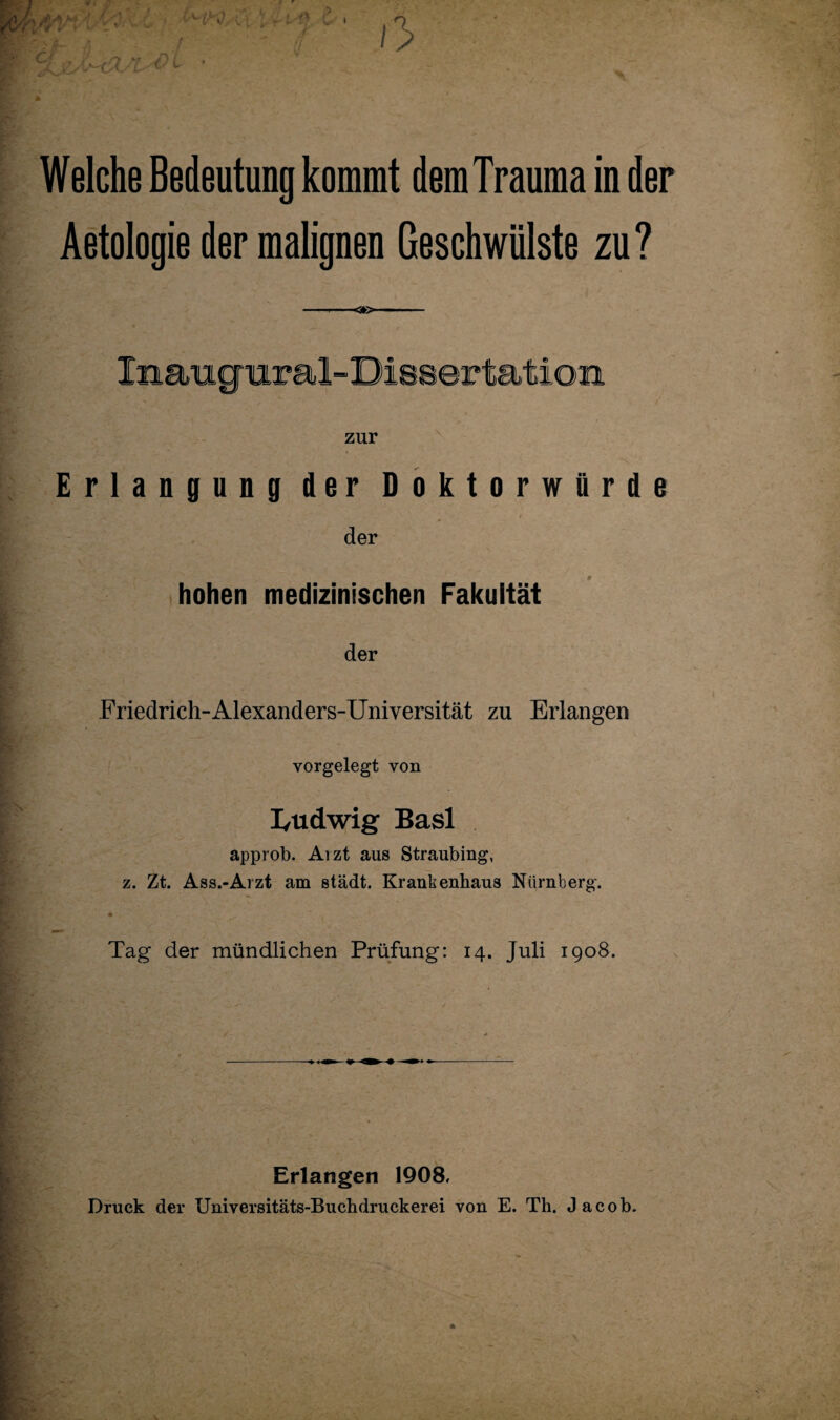 Welche Bedeutung kommt dem Trauma in der Aetologie der malignen Geschwülste zu? ■<*>- Inaugnr al- Dissertation zur Erlangung der Doktorwürde der hohen medizinischen Fakultät der Friedrich-Alexanders-Universität zu Erlangen vorgelegt von I/Udwig Basl approb. Arzt aus Straubing, z. Zt. Ass.-Arzt am städt. Krankenhaus Nürnberg. Tag der mündlichen Prüfung: 14. Juli 1908. Erlangen 1908, Druck der Universitäts-Buchdruckerei von E. Th. Jacob. ■V