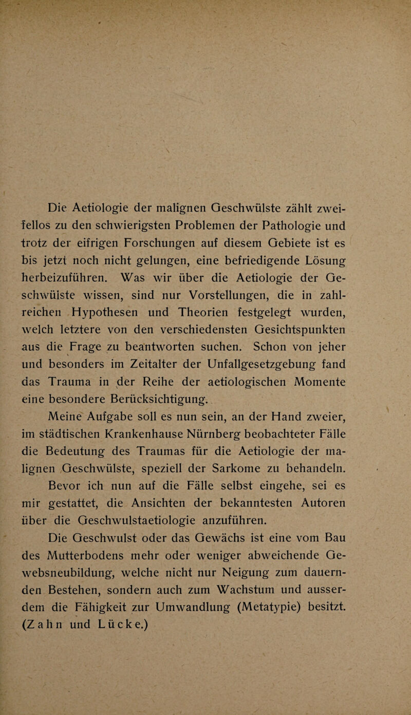 \ Die Aetiologie der malignen Geschwülste zählt zwei¬ fellos zu den schwierigsten Problemen der Pathologie und trotz der eifrigen Forschungen auf diesem Gebiete ist es bis jetzt noch nicht gelungen, eine befriedigende Lösung herbeizuführen. Was wir über die Aetiologie der Ge¬ schwülste wissen, sind nur Vorstellungen, die in zahl¬ reichen Hypothesen und Theorien festgelegt wurden, welch letztere von den verschiedensten Gesichtspunkten aus die Frage zu beantworten suchen. Schon von jeher und besonders im Zeitalter der Unfallgesetzgebung fand das Trauma in der Reihe der aetiologischen Momente eine besondere Berücksichtigung. Meine Aufgabe soll es nun sein, an der Hand zweier, im städtischen Krankenhause Nürnberg beobachteter Fälle die Bedeutung des Traumas für die Aetiologie der ma¬ lignen Geschwülste, speziell der Sarkome zu behandeln. Bevor ich nun auf die Fälle selbst eingehe, sei es mir gestattet, die Ansichten der bekanntesten Autoren über die Geschwulstaetiologie anzuführen. Die Geschwulst oder das Gewächs ist eine vom Bau des Mutterbodens mehr oder weniger abweichende Ge¬ websneubildung, welche nicht nur Neigung zum dauern¬ den Bestehen, sondern auch zum Wachstum und ausser¬ dem die Fähigkeit zur Umwandlung (Metatypie) besitzt. (Zahn und Lücke.)