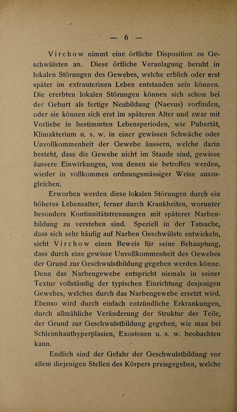 V i r c h o w nimmt eine örtliche Disposition zu Ge-r schwülsten an. Diese örtliche Veranlagung beruht in lokalen Störungen des Gewebes, welche erblich oder erst später im extrauterinen Leben entstanden sein können. Die ererbten lokalen Störungen können sich schon bei der Geburt als fertige Neubildung (Naevus) vorfinden, oder sie können sich erst im späteren Alter und zwar mit Vorliebe in bestimmten Lebensperioden, wie Pubertät, Klimakterium u. s. w. in einer gewissen Schwäche oder Unvollkommenheit der Gewebe äussern, welche darin besteht, dass die Gewebe nicht im Stande sind, gewisse äussere Einwirkungen, von denen sie betroffen werden, wieder in vollkommen ordnungsmässiger Weise auszu¬ gleichen. Erworben werden diese lokalen Störungen durch ein höheres Lebensalter, ferner durch Krankheiten, worunter besonders Kontinuitätstrennungen mit späterer Narben¬ bildung zu verstehen sind. Speziell in der Tatsache, dass sich sehr häufig auf Narben Geschwülste entwickeln, sieht V i r c h o w einen Beweis für seine Behauptung, dass durch eine gewisse Unvollkommenheit des Gewebes der Grund zur Geschwulstbildung gegeben werden könne. Denn das Narbengewebe entspricht niemals in seiner Textur vollständig der typischen Einrichtung desjenigen Gewebes, welches durch das Narbengewebe ersetzt wird. Ebenso wird durch einfach entzündliche Erkrankungen, durch allmähliche Veränderung der Struktur der Teile, der Grund zur Geschwulstbildung gegeben, wie man bei Schleimhauthyperplasien, Exostosen u. s. w. beobachten kann. Endlich sind der Gefahr der Geschwulstbildung vor allem diejenigen Stellen des Körpers preisgegeben, welche
