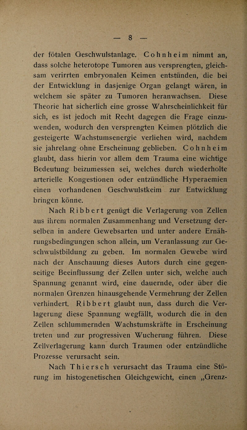 der fötalen Geschwulstanlage. C o h n h e i m nimmt an, dass solche heterotope Tumoren aus versprengten, gleich¬ sam verirrten embryonalen Keimen entstünden, die bei der Entwicklung in dasjenige Organ gelangt wären, in welchem sie später zu Tumoren heranwachsen. Diese Theorie hat sicherlich eine grosse Wahrscheinlichkeit für sich, es ist jedoch mit Recht dagegen die Frage einzu¬ wenden, wodurch den versprengten Keimen plötzlich die gesteigerte Wachstumsenergie verliehen wird, nachdem sie jahrelang ohne Erscheinung geblieben. Cohn heim glaubt, dass hierin vor allem dem Trauma eine wichtige Bedeutung beizumessen sei, welches durch wiederholte arterielle Kongestionen oder entzündliche Hyperaemien einen vorhandenen Geschwulstkeim zur Entwicklung bringen könne. Nach Ribbert genügt die Verlagerung von Zellen aus ihrem normalen Zusammenhang und Versetzung der¬ selben in andere Gewebsarten und unter andere Ernäh¬ rungsbedingungen schon allein, um Veranlassung zur Ge¬ schwulstbildung zu geben. Im normalen Gewebe wird nach der Anschauung dieses Autors durch eine gegen¬ seitige Beeinflussung der Zellen unter sich, welche auch Spannung genannt wird, eine dauernde, oder über die normalen Grenzen hinausgehende Vermehrung der Zellen verhindert. Ribbert glaubt nun, dass durch die Ver¬ lagerung diese Spannung wegfällt, wodurch die in den Zellen schlummernden Wachstumskräfte in Erscheinung treten und zur progressiven Wucherung führen. Diese Zellverlagerung kann durch Traumen oder entzündliche Prozesse verursacht sein. Nach Thiersch verursacht das Trauma eine Stö¬ rung im histogenetischen Gleichgewicht, einen „Grenz-