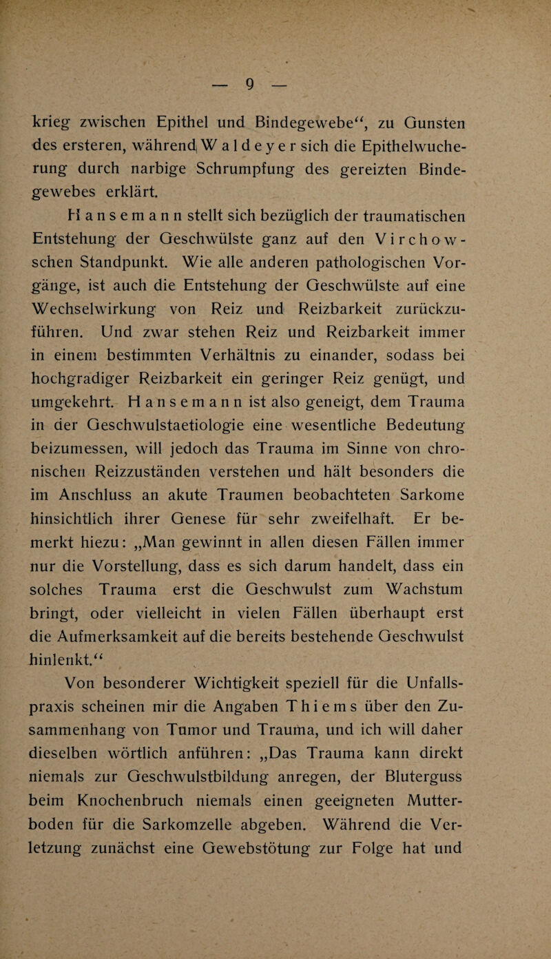 krieg zwischen Epithel und Bindegewebe“, zu Gunsten des ersteren, während,Waldeyer sich die Epithelwuche¬ rung durch narbige Schrumpfung des gereizten Binde¬ gewebes erklärt. Hansemann stellt sich bezüglich der traumatischen Entstehung der Geschwülste ganz auf den Virchow- schen Standpunkt. Wie alle anderen pathologischen Vor¬ gänge, ist auch die Entstehung der Geschwülste auf eine Wechselwirkung von Reiz und Reizbarkeit zurückzu¬ führen. Und zwar stehen Reiz und Reizbarkeit immer in einem bestimmten Verhältnis zu einander, sodass bei hochgradiger Reizbarkeit ein geringer Reiz genügt, und umgekehrt. Hansemann ist also geneigt, dem Trauma in der Geschwulstaetiologie eine wesentliche Bedeutung beizumessen, will jedoch das Trauma im Sinne von chro¬ nischen Reizzuständen verstehen und hält besonders die im Anschluss an akute Traumen beobachteten Sarkome hinsichtlich ihrer Genese für sehr zweifelhaft. Er be¬ merkt hiezu: „Man gewinnt in allen diesen Fällen immer nur die Vorstellung, dass es sich darum handelt, dass ein solches Trauma erst die Geschwulst zum Wachstum bringt, oder vielleicht in vielen Fällen überhaupt erst die Aufmerksamkeit auf die bereits bestehende Geschwulst hinlenkt.“ Von besonderer Wichtigkeit speziell für die Unfalls¬ praxis scheinen mir die Angaben Thiems über den Zu¬ sammenhang von Tumor und Trauma, und ich will daher dieselben wörtlich anführen: „Das Trauma kann direkt niemals zur Geschwulstbildung anregen, der Bluterguss beim Knochenbruch niemals einen geeigneten Mutter¬ boden für die Sarkomzelle abgeben. Während die Ver¬ letzung zunächst eine Gewebstötung zur Folge hat und