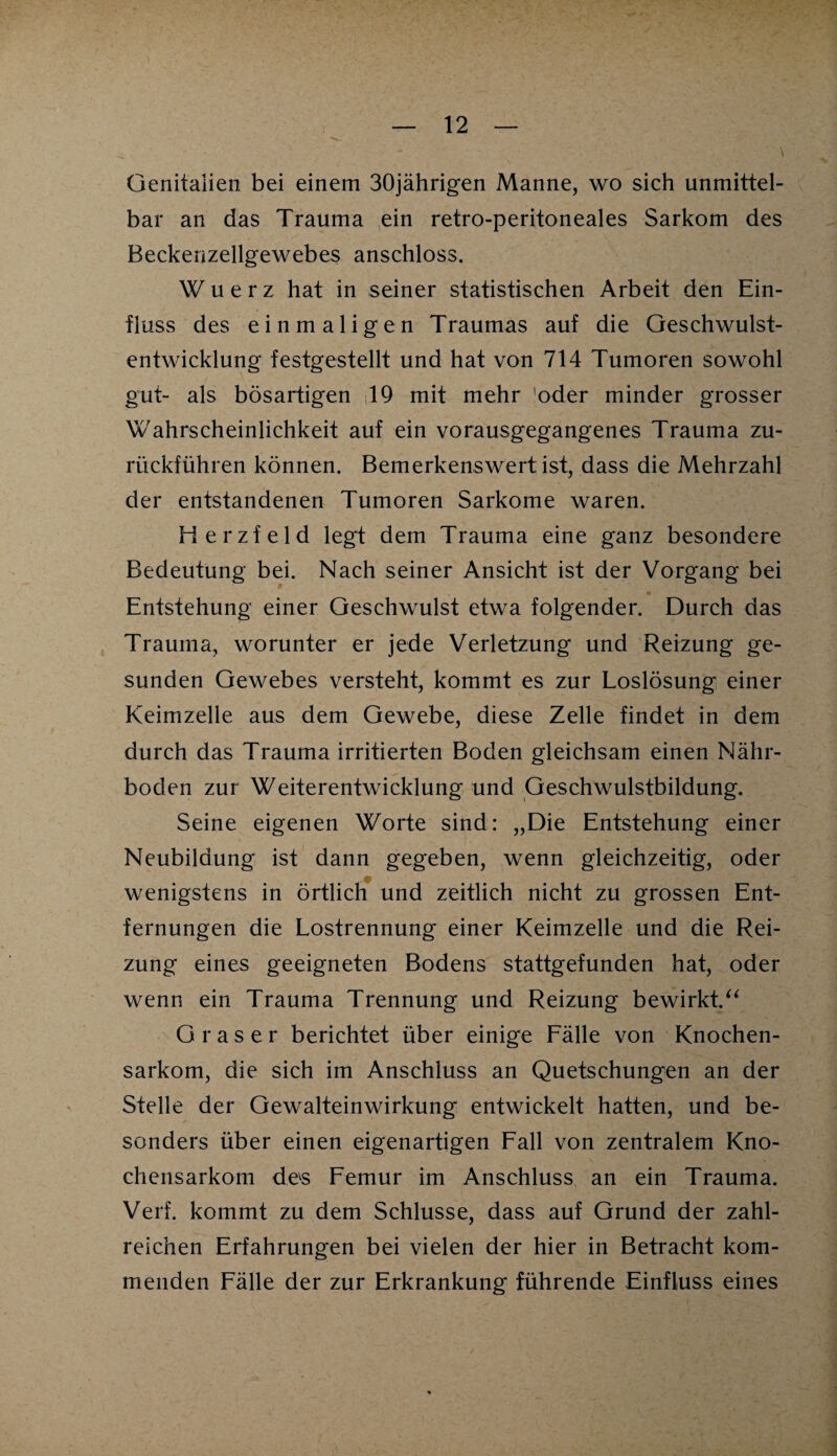 Genitalien bei einem 30jährigen Manne, wo sich unmittel¬ bar an das Trauma ein retro-peritoneales Sarkom des Beckenzellgewebes anschloss. Wuerz hat in seiner statistischen Arbeit den Ein¬ fluss des einmaligen Traumas auf die Geschwulst¬ entwicklung festgestellt und hat von 714 Tumoren sowohl gut- als bösartigen 19 mit mehr oder minder grosser Wahrscheinlichkeit auf ein vorausgegangenes Trauma zu¬ rückfuhren können. Bemerkenswert ist, dass die Mehrzahl der entstandenen Tumoren Sarkome waren. Herzfeld legt dem Trauma eine ganz besondere Bedeutung bei. Nach seiner Ansicht ist der Vorgang bei Entstehung einer Geschwulst etwa folgender. Durch das Trauma, worunter er jede Verletzung und Reizung ge¬ sunden Gewebes versteht, kommt es zur Loslösung einer Keimzelle aus dem Gewebe, diese Zelle findet in dem durch das Trauma irritierten Boden gleichsam einen Nähr¬ boden zur Weiterentwicklung und Geschwulstbildung. Seine eigenen Worte sind: „Die Entstehung einer Neubildung ist dann gegeben, wenn gleichzeitig, oder wenigstens in örtlich und zeitlich nicht zu grossen Ent¬ fernungen die Lostrennung einer Keimzelle und die Rei¬ zung eines geeigneten Bodens stattgefunden hat, oder wenn ein Trauma Trennung und Reizung bewirkt.“ Graser berichtet über einige Fälle von Knochen¬ sarkom, die sich im Anschluss an Quetschungen an der Stelle der Gewalteinwirkung entwickelt hatten, und be¬ sonders über einen eigenartigen Fall von zentralem Kno¬ chensarkom devs Femur im Anschluss an ein Trauma. Verf. kommt zu dem Schlüsse, dass auf Grund der zahl¬ reichen Erfahrungen bei vielen der hier in Betracht kom¬ menden Fälle der zur Erkrankung führende Einfluss eines