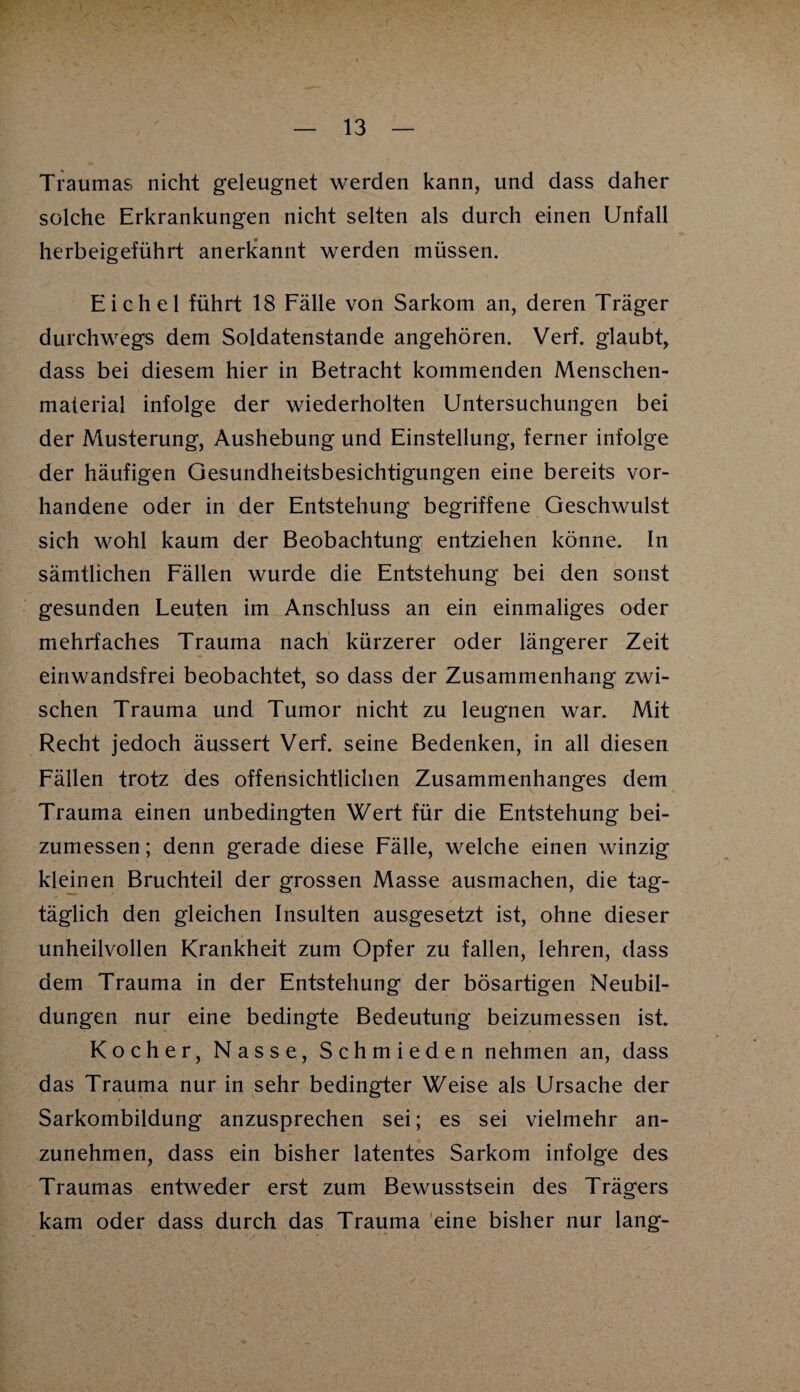 Traumas nicht geleugnet werden kann, und dass daher solche Erkrankungen nicht selten als durch einen Unfall herbeigeführt anerkannt werden müssen. Eichel führt 18 Fälle von Sarkom an, deren Träger durchwegs dem Soldatenstande angehören. Verf. glaubt, dass bei diesem hier in Betracht kommenden Menschen- material infolge der wiederholten Untersuchungen bei der Musterung, Aushebung und Einstellung, ferner infolge der häufigen Gesundheitsbesichtigungen eine bereits vor¬ handene oder in der Entstehung begriffene Geschwulst sich wohl kaum der Beobachtung entziehen könne. In sämtlichen Fällen wurde die Entstehung bei den sonst gesunden Leuten im Anschluss an ein einmaliges oder mehrfaches Trauma nach kürzerer oder längerer Zeit einwandsfrei beobachtet, so dass der Zusammenhang zwi¬ schen Trauma und Tumor nicht zu leugnen war. Mit Recht jedoch äussert Verf. seine Bedenken, in all diesen Fällen trotz des offensichtlichen Zusammenhanges dem Trauma einen unbedingten Wert für die Entstehung bei¬ zumessen ; denn gerade diese Fälle, welche einen winzig kleinen Bruchteil der grossen Masse ausmachen, die tag¬ täglich den gleichen Insulten ausgesetzt ist, ohne dieser unheilvollen Krankheit zum Opfer zu fallen, lehren, dass dem Trauma in der Entstehung der bösartigen Neubil¬ dungen nur eine bedingte Bedeutung beizumessen ist. Kocher, Nasse, Schmieden nehmen an, dass das Trauma nur in sehr bedingter Weise als Ursache der Sarkombildung anzusprechen sei; es sei vielmehr an¬ zunehmen, dass ein bisher latentes Sarkom infolge des Traumas entweder erst zum Bewusstsein des Trägers kam oder dass durch das Trauma eine bisher nur lang-