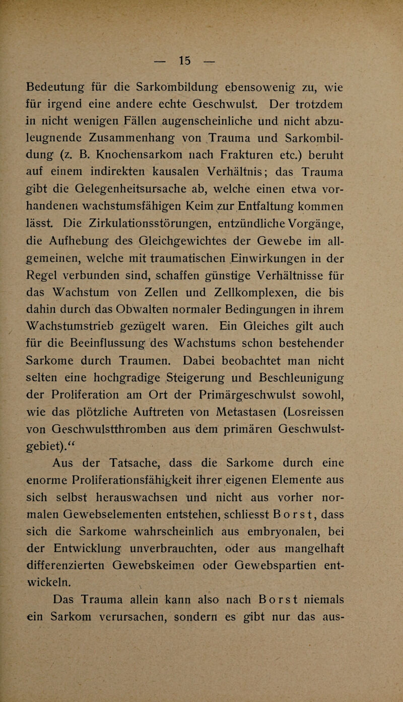 Bedeutung für die Sarkombildung ebensowenig zu, wie für irgend eine andere echte Geschwulst. Der trotzdem in nicht wenigen Fällen augenscheinliche und nicht abzu¬ leugnende Zusammenhang von Trauma und Sarkombil¬ dung (z. B. Knochensarkom nach Frakturen etc.) beruht auf einem indirekten kausalen Verhältnis; das Trauma gibt die Gelegenheitsursache ab, welche einen etwa vor¬ handenen wachstumsfähigen Keim zur Entfaltung kommen lässt. Die Zirkulationsstörungen, entzündliche Vorgänge, die Aufhebung des Gleichgewichtes der Gewebe im all¬ gemeinen, welche mit traumatischen Einwirkungen in der Regel verbunden sind, schaffen günstige Verhältnisse für das Wachstum von Zellen und Zellkomplexen, die bis dahin durch das Obwalten normaler Bedingungen in ihrem Wachstumstrieb gezügelt waren. Ein Gleiches gilt auch für die Beeinflussung des Wachstums schon bestehender Sarkome durch Traumen. Dabei beobachtet man nicht selten eine hochgradige Steigerung und Beschleunigung der Proliferation am Ort der Primärgeschwulst sowohl, wie das plötzliche Auftreten von Metastasen (Losreissen von Geschwulstthromben aus dem primären Geschwulst¬ gebiet). “ Aus der Tatsache, dass die Sarkome durch eine enorme Proliferationsfähigkeit ihrer eigenen Elemente aus sich selbst herauswachsen und nicht aus vorher nor¬ malen Gewebselementen entstehen, schliesst Borst, dass sich die Sarkome wahrscheinlich aus embryonalen, bei der Entwicklung unverbrauchten, oder aus mangelhaft differenzierten Gewebskeimen oder Gewebspartien ent¬ wickeln. Das Trauma allein kann also nach Borst niemals ein Sarkom verursachen, sondern es gibt nur das aus-