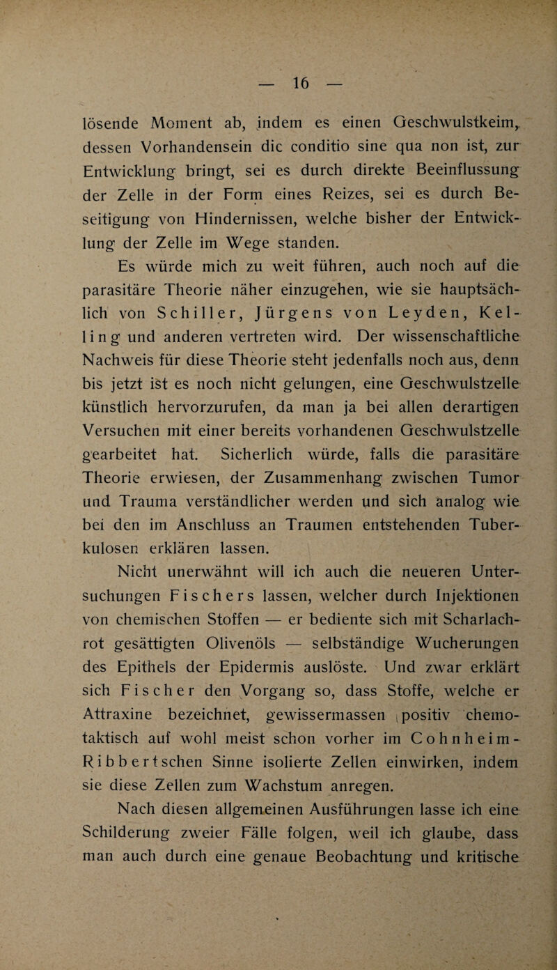 lösende Moment ab, indem es einen Geschwulstkeim,, dessen Vorhandensein die conditio sine qua non ist, zur Entwicklung bringt, sei es durch direkte Beeinflussung der Zelle in der Form eines Reizes, sei es durch Be¬ seitigung von Hindernissen, welche bisher der Entwick¬ lung der Zelle im Wege standen. Es würde mich zu weit führen, auch noch auf die parasitäre Theorie näher einzugehen, wie sie hauptsäch¬ lich von Schiller, Jürgens von Leyden, Kel- 1 i n g und anderen vertreten wird. Der wissenschaftliche Nachweis für diese Theorie steht jedenfalls noch aus, denn bis jetzt ist es noch nicht gelungen, eine Geschwulstzelle künstlich hervorzurufen, da man ja bei allen derartigen Versuchen mit einer bereits vorhandenen Geschwulstzelle gearbeitet hat. Sicherlich würde, falls die parasitäre Theorie erwiesen, der Zusammenhang zwischen Tumor und Trauma verständlicher werden und sich analog wie bei den im Anschluss an Traumen entstehenden Tuber¬ kulosen erklären lassen. Nicht unerwähnt will ich auch die neueren Unter¬ suchungen Fischers lassen, welcher durch Injektionen von chemischen Stoffen — er bediente sich mit Scharlach¬ rot gesättigten Olivenöls — selbständige Wucherungen des Epithels der Epidermis auslöste. Und zwar erklärt sich Fischer den Vorgang so, dass Stoffe, welche er Attraxine bezeichnet, gewissermassen i positiv chemo¬ taktisch auf wohl meist schon vorher im Cohnheim- Ribbertschen Sinne isolierte Zellen einwirken, indem sie diese Zellen zum Wachstum anregen. Nach diesen allgemeinen Ausführungen lasse ich eine Schilderung zweier Fälle folgen, weil ich glaube, dass man auch durch eine genaue Beobachtung und kritische