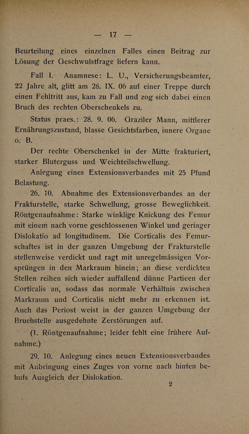 Beurteilung eines einzelnen Falles einen Beitrag zur Lösung der Geschwulstfrage liefern kann. Fall I. Anamnese: L. U., Versicherungsbeamter, 22 Jahre alt, glitt am 28. IX. 06 auf einer Treppe durch einen Fehltritt aus, kam zu Fall und zog sich dabei einen Bruch des rechten Oberschenkels zu. Status praes.: 28. 9. 06. Graziler Mann, mittlerer Ernährungszustand, blasse Gesichtsfarben, innere Organe o. B. Der rechte Oberschenkel in der Mitte frakturiert, starker Bluterguss und Weichteilschwellung. Anlegung eines Extensionsverbandes mit 25 Pfund Belastung. 26. 10. Abnahme des Extensionsverbandes an der Frakturstelle, starke Schwellung, grosse Beweglichkeit. Röntgenaufnahme: Starke winklige Knickung des Femur mit einem nach vorne geschlossenen Winkel und geringer Dislokatio ad longitudinem. Die Corticalis des Femur¬ schaftes ist in der ganzen Umgebung der Frakturstelle stellenweise verdickt und ragt mit unregelmässigen Vor¬ sprüngen in den Markraum hinein; an diese verdickten Stellen reihen sich wieder auffallend dünne Partieen der Corticalis an, sodass das normale Verhältnis zwischen Markraum und Corticalis nicht mehr zu erkennen ist. Auch das Periost weist in der ganzen Umgebung der Bruchstelle ausgedehnte Zerstörungen auf. (1. Röntgenaufnahme; leider fehlt eine frühere Auf¬ nahme.) 29. 10. Anlegung eines neuen Extensionsverbandes mit Anbringung eines Zuges von vorne nach hinten be¬ hufs Ausgleich der Dislokation. 2