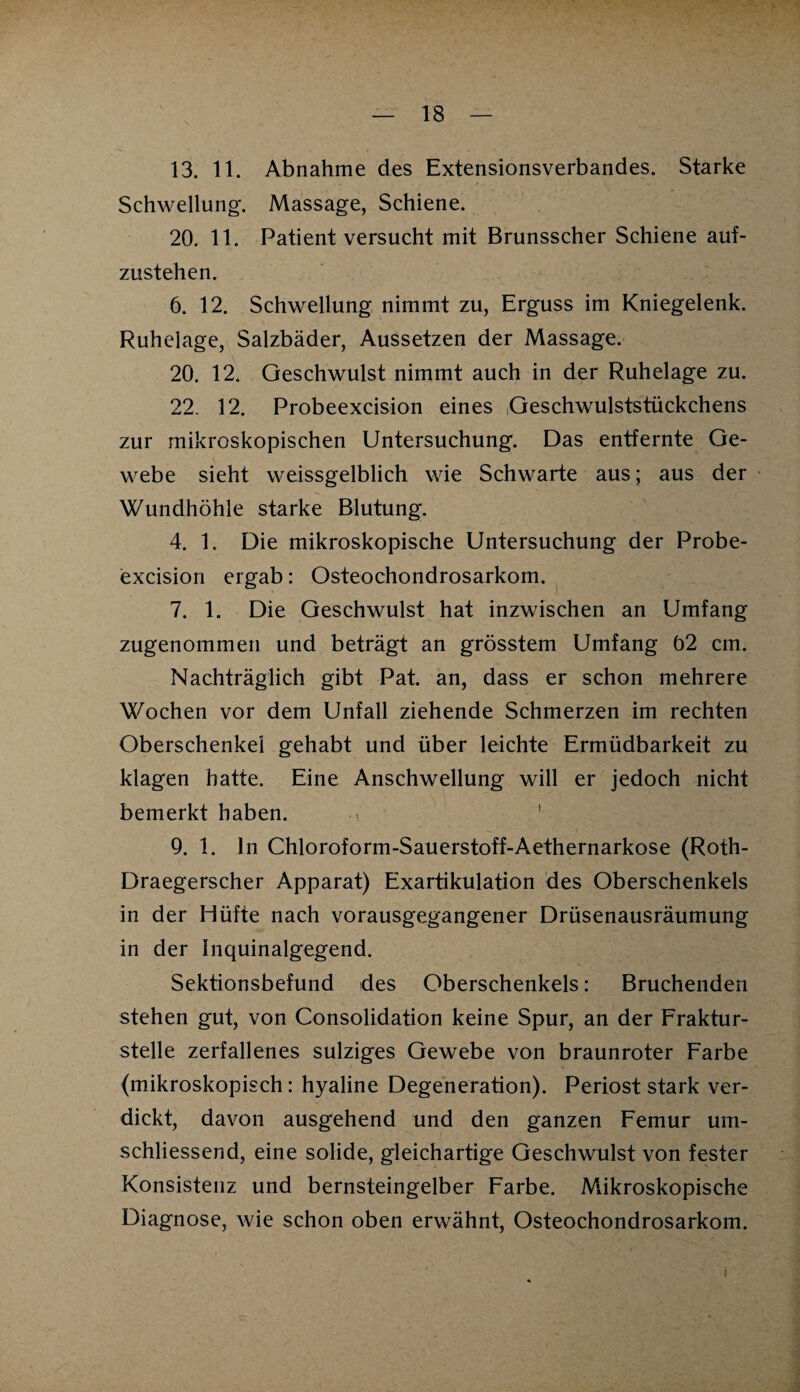 13. 11. Abnahme des Extensionsverbandes. Starke Schwellung. Massage, Schiene. 20. 11. Patient versucht mit Brunsscher Schiene auf¬ zustehen. 6. 12. Schwellung nimmt zu, Erguss im Kniegelenk. Ruhelage, Salzbäder, Aussetzen der Massage. 20. 12. Geschwulst nimmt auch in der Ruhelage zu. 22. 12. Probeexcision eines Geschwulststückchens zur mikroskopischen Untersuchung. Das entfernte Ge¬ webe sieht weissgelblich wie Schwarte aus; aus der Wundhöhle starke Blutung. 4. 1. Die mikroskopische Untersuchung der Probe¬ excision ergab: Osteochondrosarkom. 7. 1. Die Geschwulst hat inzwischen an Umfang zugenommen und beträgt an grösstem Umfang 02 cm. Nachträglich gibt Pat. an, dass er schon mehrere Wochen vor dem Unfall ziehende Schmerzen im rechten Oberschenkel gehabt und über leichte Ermüdbarkeit zu klagen hatte. Eine Anschwellung will er jedoch nicht bemerkt haben. .. 9. 1. ln Chloroform-Sauerstoff-Aethernarkose (Roth- Draegerscher Apparat) Exartikulation des Oberschenkels in der Hüfte nach vorausgegangener Drüsenausräumung in der Inquinalgegend. Sektionsbefund des Oberschenkels: Bruchenden stehen gut, von Consolidation keine Spur, an der Fraktur¬ stelle zerfallenes sulziges Gewebe von braunroter Farbe (mikroskopisch: hyaline Degeneration). Periost stark ver¬ dickt, davon ausgehend und den ganzen Femur um- schliessend, eine solide, gleichartige Geschwulst von fester Konsistenz und bernsteingelber Farbe. Mikroskopische Diagnose, wie schon oben erwähnt, Osteochondrosarkom. i