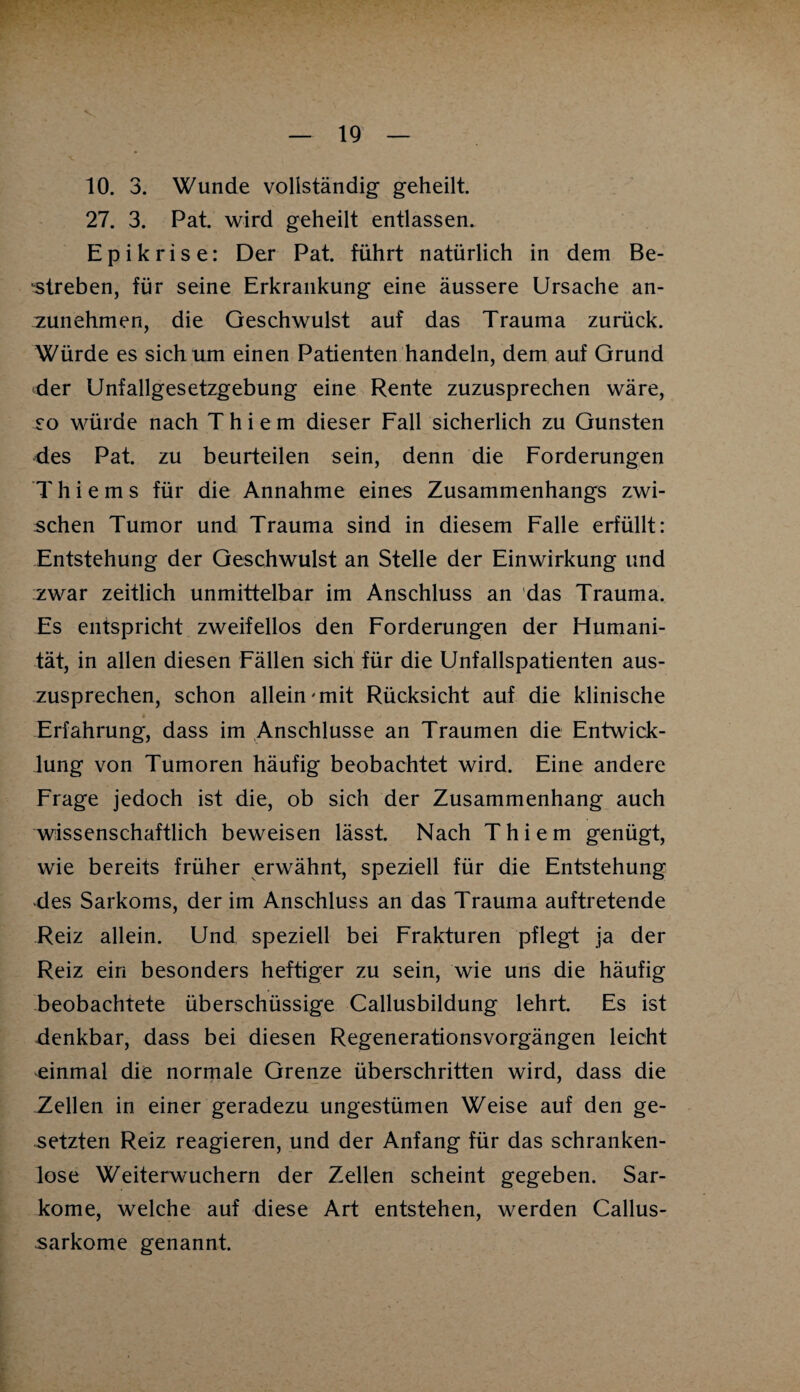 10. 3. Wunde vollständig geheilt. 27. 3. Pat. wird geheilt entlassen. Epikrise: Der Pat. führt natürlich in dem Be¬ streben, für seine Erkrankung eine äussere Ursache an¬ zunehmen, die Geschwulst auf das Trauma zurück. Würde es sich um einen Patienten handeln, dem auf Grund der Unfallgesetzgebung eine Rente zuzusprechen wäre, so würde nach T h i e m dieser Fall sicherlich zu Gunsten des Pat. zu beurteilen sein, denn die Forderungen ’Thiems für die Annahme eines Zusammenhangs zwi¬ schen Tumor und Trauma sind in diesem Falle erfüllt: Entstehung der Geschwulst an Stelle der Einwirkung und zwar zeitlich unmittelbar im Anschluss an das Trauma. Es entspricht zweifellos den Forderungen der Humani¬ tät, in allen diesen Fällen sich für die Unfallspatienten aus¬ zusprechen, schon allein-mit Rücksicht auf die klinische Erfahrung, dass im Anschlüsse an Traumen die Entwick¬ lung von Tumoren häufig beobachtet wird. Eine andere Frage jedoch ist die, ob sich der Zusammenhang auch wissenschaftlich beweisen lässt. Nach T h i e m genügt, wie bereits früher erwähnt, speziell für die Entstehung des Sarkoms, der im Anschluss an das Trauma auftretende Reiz allein. Und speziell bei Frakturen pflegt ja der Reiz ein besonders heftiger zu sein, wie uns die häufig beobachtete überschüssige Callusbildung lehrt. Es ist denkbar, dass bei diesen Regenerationsvorgängen leicht einmal die normale Grenze überschritten wird, dass die .Zellen in einer geradezu ungestümen Weise auf den ge¬ setzten Reiz reagieren, und der Anfang für das schranken¬ lose Weiterwuchern der Zellen scheint gegeben. Sar¬ kome, welche auf diese Art entstehen, werden Callus- •sarkome genannt.