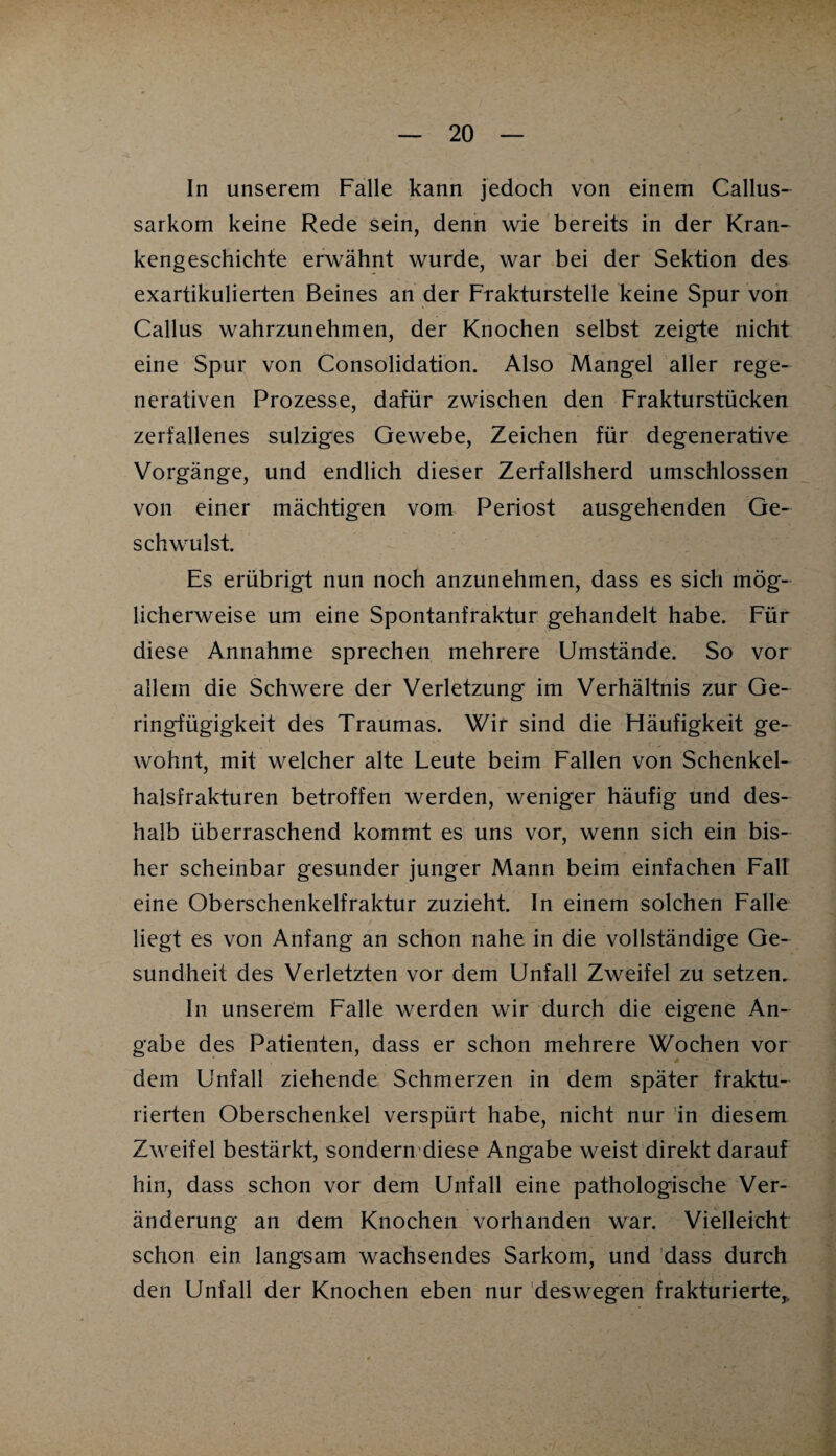 In unserem Falle kann jedoch von einem Callus- sarkom keine Rede sein, denn wie bereits in der Kran¬ kengeschichte erwähnt wurde, war bei der Sektion des exartikulierten Beines an der Frakturstelle keine Spur von Callus wahrzunehmen, der Knochen selbst zeigte nicht eine Spur von Consolidation. Also Mangel aller rege¬ nerativen Prozesse, dafür zwischen den Frakturstücken zerfallenes sulziges Gewebe, Zeichen für degenerative Vorgänge, und endlich dieser Zerfallsherd umschlossen von einer mächtigen vom Periost ausgehenden Ge¬ schwulst. Es erübrigt nun noch anzunehmen, dass es sich mög¬ licherweise um eine Spontanfraktur gehandelt habe. Für diese Annahme sprechen mehrere Umstände. So vor allem die Schwere der Verletzung im Verhältnis zur Ge¬ ringfügigkeit des Traumas. Wir sind die Häufigkeit ge¬ wohnt, mit welcher alte Leute beim Fallen von Schenkel¬ halsfrakturen betroffen werden, weniger häufig und des¬ halb überraschend kommt es uns vor, wenn sich ein bis¬ her scheinbar gesunder junger Mann beim einfachen Fall eine Oberschenkelfraktur zuzieht. In einem solchen Falle liegt es von Anfang an schon nahe in die vollständige Ge¬ sundheit des Verletzten vor dem Unfall Zweifel zu setzen. In unserem Falle werden wir durch die eigene An¬ gabe des Patienten, dass er schon mehrere Wochen vor dem Unfall ziehende Schmerzen in dem später fraktu- rierten Oberschenkel verspürt habe, nicht nur in diesem Zweifel bestärkt, sondern diese Angabe weist direkt darauf hin, dass schon vor dem Unfall eine pathologische Ver¬ änderung an dem Knochen vorhanden war. Vielleicht schon ein langsam wachsendes Sarkom, und dass durch den Unfall der Knochen eben nur deswegen frakturierte,,,