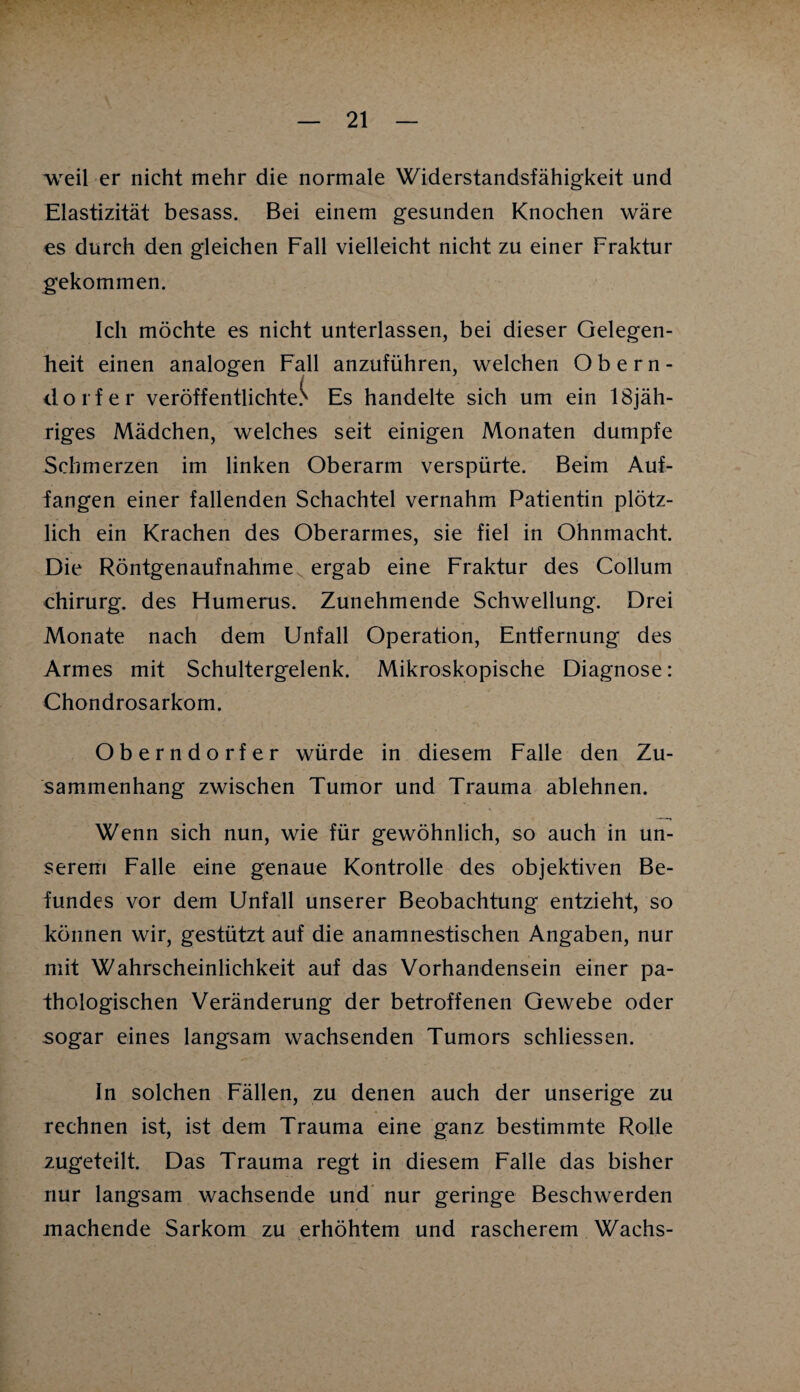 weil er nicht mehr die normale Widerstandsfähigkeit und Elastizität besass. Bei einem gesunden Knochen wäre es durch den gleichen Fall vielleicht nicht zu einer Fraktur gekommen. Ich möchte es nicht unterlassen, bei dieser Gelegen¬ heit einen analogen Fall anzuführen, welchen Obern¬ dorfer veröffentlichtet Es handelte sich um ein 18jäh- riges Mädchen, welches seit einigen Monaten dumpfe Schmerzen im linken Oberarm verspürte. Beim Auf¬ fangen einer fallenden Schachtel vernahm Patientin plötz¬ lich ein Krachen des Oberarmes, sie fiel in Ohnmacht. Die Röntgenaufnahmev ergab eine Fraktur des Collum Chirurg, des Humerus. Zunehmende Schwellung. Drei Monate nach dem Unfall Operation, Entfernung des Armes mit Schultergelenk. Mikroskopische Diagnose: Chondrosarkom. Oberndorfer würde in diesem Falle den Zu¬ sammenhang zwischen Tumor und Trauma ablehnen. Wenn sich nun, wie für gewöhnlich, so auch in un¬ serem Falle eine genaue Kontrolle des objektiven Be¬ fundes vor dem Unfall unserer Beobachtung entzieht, so können wir, gestützt auf die anamnestischen Angaben, nur mit Wahrscheinlichkeit auf das Vorhandensein einer pa¬ thologischen Veränderung der betroffenen Gewebe oder sogar eines langsam wachsenden Tumors schliessen. In solchen Fällen, zu denen auch der unserige zu rechnen ist, ist dem Trauma eine ganz bestimmte Rolle zugeteilt. Das Trauma regt in diesem Falle das bisher nur langsam wachsende und nur geringe Beschwerden machende Sarkom zu erhöhtem und rascherem Wachs-