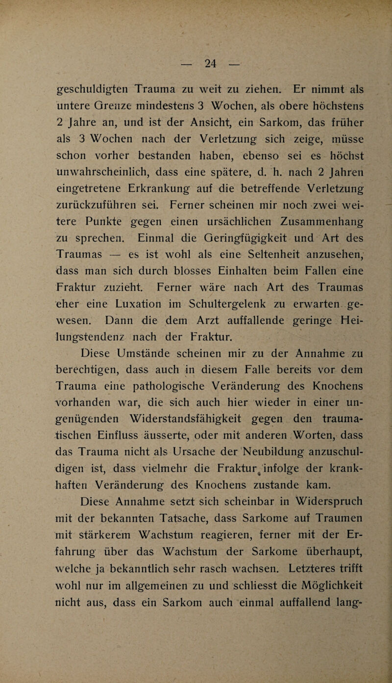 geschuldigten Trauma zu weit zu ziehen. Er nimmt als untere Grenze mindestens 3 Wochen, als obere höchstens 2 Jahre an, und ist der Ansicht, ein Sarkom, das früher als 3 Wochen nach der Verletzung sich zeige, müsse schon vorher bestanden haben, ebenso sei es höchst unwahrscheinlich, dass eine spätere, d. h. nach 2 Jahren eingetretene Erkrankung auf die betreffende Verletzung zurückzuführen sei. Ferner scheinen mir noch zwei wei¬ tere Punkte gegen einen ursächlichen Zusammenhang zu sprechen. Einmal die Geringfügigkeit und Art des Traumas — es ist wohl als eine Seltenheit anzusehen, dass man sich durch blosses Einhalten beim Fallen eine Fraktur zuzieht. Ferner wäre nach Art des Traumas eher eine Luxation im Schultergelenk zu erwarten ge¬ wesen. Dann die dem Arzt auffallende geringe Hei¬ lungstendenz nach der Fraktur. Diese Umstände scheinen mir zu der Annahme zu berechtigen, dass auch in diesem Falle bereits vor dem Trauma eine pathologische Veränderung des Knochens vorhanden war, die sich auch hier wieder in einer un¬ genügenden Widerstandsfähigkeit gegen den trauma¬ tischen Einfluss äusserte, oder mit anderen Worten, dass das Trauma nicht als Ursache der Neubildung anzuschul¬ digen ist, dass vielmehr die Fraktur, infolge der krank¬ haften Veränderung des Knochens zustande kam. Diese Annahme setzt sich scheinbar in Widerspruch mit der bekannten Tatsache, dass Sarkome auf Traumen mit stärkerem Wachstum reagieren, ferner mit der Er¬ fahrung über das Wachstum der Sarkome überhaupt, welche ja bekanntlich sehr rasch wachsen. Letzteres trifft wohl nur im allgemeinen zu und schliesst die Möglichkeit nicht aus, dass ein Sarkom auch einmal auffallend lang-