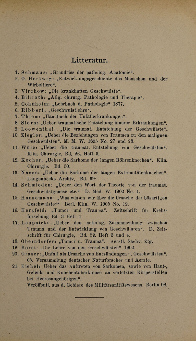 I/itteratur 1. Schmaus: „Grundriss der patholog. Anatomie“. 2. 0. H ertwig: „Entwicklungsgeschichte des Menschen und der Wirbeltiere“. 3. Yirchow: „Die krankhaften Geschwülste“. 4. Billroth: „Allg. Chirurg. Pathologie und Therapie“. 5. Cohnheim: „Lehrbuch d. Pathologie“ 1877. 6. Bibbert: „Geschwulstlehre“. \ 7. Thiem: „Handbuch der Unfallerkrankungeu“. 8. Stern: „Ueber traumatische Entstehung innerer Erkrankungen“. 9. Loewenthal: „Die traumat. Entstehung der Geschwülste“. 10. Ziegler: „Ueber die Beziehungen von Traumen zu den malignen Geschwülsten“. M. M. W. 1895 No. 27 und 28. 11. Würz: „Ueber die traumat. Entstehung von Geschwülsten“. Klin. Chirurgie, Bd. 26. Heft 3. 12. Kocher: „Ueber die Sarkome der langen Köhrenknochen“. Klin. Chirurgie. Bd. 50. 13. Nasse: „Ueber die Sarkome der langen Extremitätenknochen“. Langenbecks Archiv. Bd. 39‘ 14. Schmieden: „Ueber den Wert der Theorie von der traumat. Geschwulstgenese etc.“ D. Med. W. 1902 No. 1. 15. Hansemann: „Was wissen wir über die Ursache der bösartigen Geschwülste?“ Berl. Klin. W. 1905 No. 12. 16. Herzfeld: „Tumor und Trauma“. Zeitschrift für Krebs¬ forschung Bd. 3 Heft. 1. 17. Leilpnick: „Ueber den aetiolog. Zusammenhang zwischen Trauma und der Entwicklung von Geschwülsten“. D., Zeit¬ schrift für Chirurgie, Bd. 52. Heft 3 und 4. 18. Oberndorfer: „Tumor u. Trauma“, Aerztl. Saeliv. Ztg. 19. Borst: „Die Lehre von den Geschwülsten“ 1902. 20. Graser: „Unfall als Ursache von Entzündungen u. Geschwülsten“. 65. Versammlung deutscher Naturforscher und Aerzte. 21. Eichel: Ueber das Auftreten von Sarkomen, sowie von Haut-, Gelenk- und Knochentuberkulose an verletzten Körperstellen bei Heeresangehörigen“. Veröffentl. aus d. Gebiete des Militärsanilätswesens. Berlin 08.