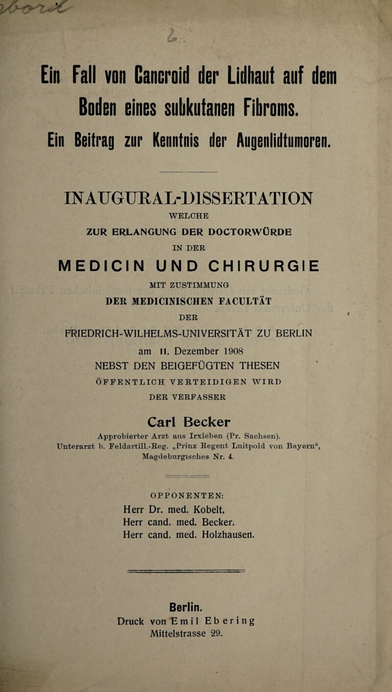 Ein Fall von Cancroid der Lldhaut auf dem Boden eines subkutanen Fibroms. Ein Beitrug zur Kenntnis der Augenlidtumoren. INAUGURAL-DISSERTATION WELCHE ZUR ERLANGUNG DER DOCTORWÜRDE IN DER MEDICIN UND CHIRURGIE MIT ZUSTIMMUNG DER MEDICINISCHEN FACULTÄT DER FRIEDRICH-WILHELMS-UNIVERSITÄT ZU BERLIN am 11. Dezember 1908 NEBST DEN BEIGEFÜGTEN THESEN ÖFFENTLICH VERTEIDIGEN WIRD DER VERFASSER Carl Becker Approbierter Arzt aus Irxleben (Pr. Sachsen). Unterarzt b. Feldartill.-Reg. „Prinz Regent Luitpold von Bayern“, Magdeburgisches Nr. 4. OPPONENTEN; Herr Dr. med. Kobelt, Herr cand. med. Becker. Herr cand. med. Holzhausen. Berlin. Druck von Emil Ebering Mittelstrasse 29.