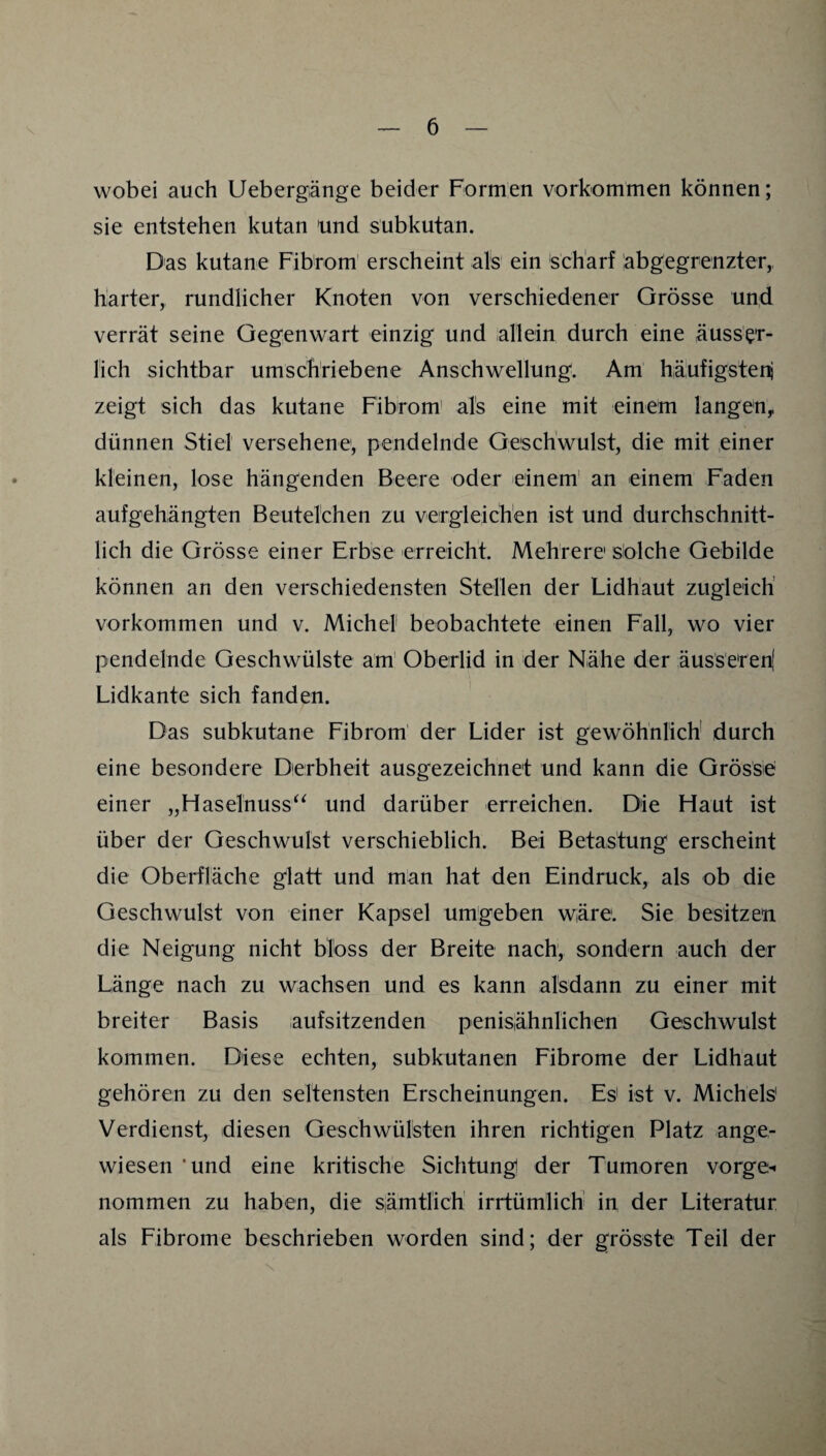 wobei auch Uebergänge beider Formen Vorkommen können; sie entstehen kutan und subkutan. Das kutane Fibrom' erscheint als ein scharf labgegrenzter,, harter, rundlicher Knoten von verschiedener Grösse und verrät seine Gegenwart einzig und allein durch eine äuss'er- lich sichtbar umschriebene Anschwellung. Am häufigsteni zeigt sich das kutane Fibrom' als eine mit einem langen^ dünnen Stiel versehene, pendelnde Geschwulst, die mit .einer kleinen, lose hängenden Beere oder einem' an einem Faden aufgehängten Beutelchen zu vergleichen ist und durchschnitt¬ lich die Grösse einer Erbse 'erreicht. Mehrere Solche Gebilde können an den verschiedensten Stellen der Lidhäut zugleich' Vorkommen und v. Michel beobachtete einen Fall, wo vier pendelnde Geschwülste am' Oberlid in der Nähe der äuss'eren( Lidkante sich fanden. Das subkutane Fibrom der Lider ist gewöhnlich durch eine besondere Derbheit ausgezeichnet und kann die Grösse einer „Haselnuss^^ und darüber erreichen. Die Haut ist über der Geschwulst verschieblich. Bei Betastung erscheint die Oberfläche glatt und man hat den Eindruck, als ob die Geschwulst von einer Kapsel umgeben wäre'. Sie besitzen die Neigung nicht bloss der Breite nach, sondern auch der Länge nach zu wachsen und es kann alsdann zu einer mit breiter Basis aufsitzenden penisähnlichen Geschwulst kommen. Diese echten, subkutanen Eibrome der Lidhaut gehören zu den seltensten Erscheinungen. Es' ist v. Michels' Verdienst, diesen Geschwülsten ihren richtigen Platz ange¬ wiesen 'und eine kritische Sichtung der Tumoren vorge-« nommen zu haben, die s|ämtlich' irrtümlich in der Literatur als Fibrome beschrieben worden sind; der grösste Teil der