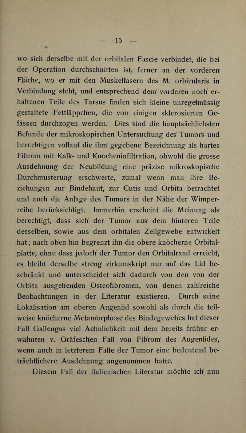 % WO sich derselbe mit der orbitalen Fascie verbindet, die bei der Operation durchschnitten ist, ferner an der vorderem Fläche, wo er mit den Muskelfasern des' M. orbicularis in Verbindung steht, und entsprechend dem' vorderen noch' er¬ haltenen Teile des Tarsus finden sich kleine unregelmässig gestaltete 'Fettliäppchen, die von einigen sklerosierten Ge- fässen durchzogen werden. Dies sind die hauptsächlichsten Befunde der mikroskopischen Untersuchung des' Tumoi^s und berechtigen vollauf die ihm' gegebene Bezeichnung als hartes Fibrom mit Kalk- und Knocheninfiltration, obwohl die grosse Ausdehnung der Neubildung eine präzise mikroskopische Durchmusterung erschwerte, zumal wenn man ihre Be¬ ziehungen zur Bindehaut, zur Cutis und Orbita betrachtet und auch die Anlage des Tumors in der Nähe der Wimper¬ reihe berücksichtigt. Immerhin erscheint die Meinung als berechtigt, dass sich' der Tumor aus dem hinteren Teile desselben, is’owie aus dem' orbitalen Zellgewebe entwickelt hat; nach oben hin begrenzt ihn die obere knöcherne Orbital¬ platte, ohne dass jedoch' der Tumor den Orbitalrand erreicht, es bleibt derselbe streng zirkumskript nur auf das Lid be¬ schränkt und unterscheidet sich dadurch von den von der Orbita ausgehenden Osteofibromen, von denen zahlreiche Beobachtungen in der Literatur existieren. Durch' seine Lokalisation am oberen Augenlid sowohl als durch die teil¬ weise knöcherne Metamörphose des Bindegewebes hat dieser Fall Gallengas viel Aeh'nlichkeit mit dem bereits früher er¬ wähnten V. Gräfesch'en Fall von Fibi:om' des Augenlides, wenn auch in letzterem Falle der Tumor eine bedeutend be¬ trächtlichere Ausdehnung angenommen hatte. Diesem Fall der italienischen Literatur möchte ich nun