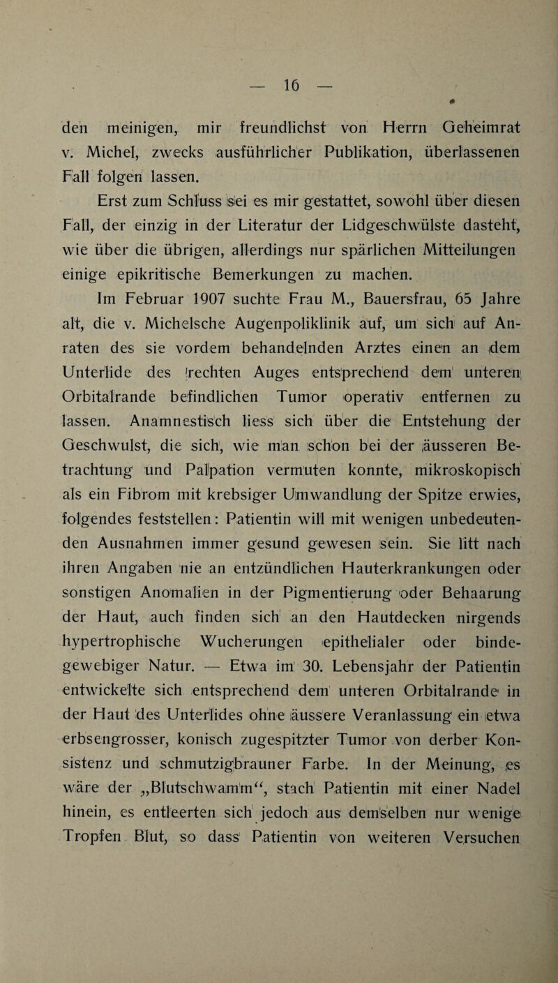 0 den meinigen, mir freundlichst von Herrn Geh'eimrat V. Michel, zwecks ausführlicher Publikation, überlassenen Fall folgen lassen. Erst zum Schluss isiei es mir gestattet, sowohl über diesen Fall, der einzig in der Literatur der Lidgeschwülste dasteht, wie über die übrigen, allerdings nur spärlichen Mitteilungen einige epikritische Bemerkungen zu machen. Im Februar 1907 suchte Frau M., Bauersfrau, 65 Jahre alt, die v. Michelsche Augenpoliklinik auf, um sich auf An¬ raten des sie vordem behandelnden Arztes einen an (dem Untedide des 'rechten Auges entsprechend dem' unteren, Orbitalrande befindlichen Tumor operativ entfernen zu lassen. Anamnestisch liess sich über die Entstehung der Geschwulst, die sich, wie man schon bei der äusseren Be¬ trachtung und Palpation vermuten konnte, mikroskopisch als ein Fibrom mit krebsiger Umwandlung der Spitze erwies, folgendes feststellen: Patientin will mit wenigen unbedeuten¬ den Ausnahmen immer gesund gewesen sein. Sie litt nach ihren Angaben nie an entzündlichen Hauterkrankungen oder sonstigen Anomalien in der Pigmentierung oder Behaarung der Haut, auch finden sich' an den Hautdecken nirgends hypertrophische Wucherungen epithelialer oder binde¬ gewebiger Natur. — Etwa im' 30. Lebensjahr der Patientin entwickelte sich entsprechend dem unteren Orbitalrande in der Haut des Unterlides ohne äussere Veranlassung ein (etwa erbsengrosser, konisch zugespitzter Tumor von derber Kon¬ sistenz und schmutzigbrauner Farbe. In der Meinung, ,es wäre der ^,Blutschwamm^^, stach Patientin mit einer Nadel hinein, es entleerten sich jedoch aus' dem'selben nur wenige Tropfen Blut, so dass Patientin von weiteren Versuchen
