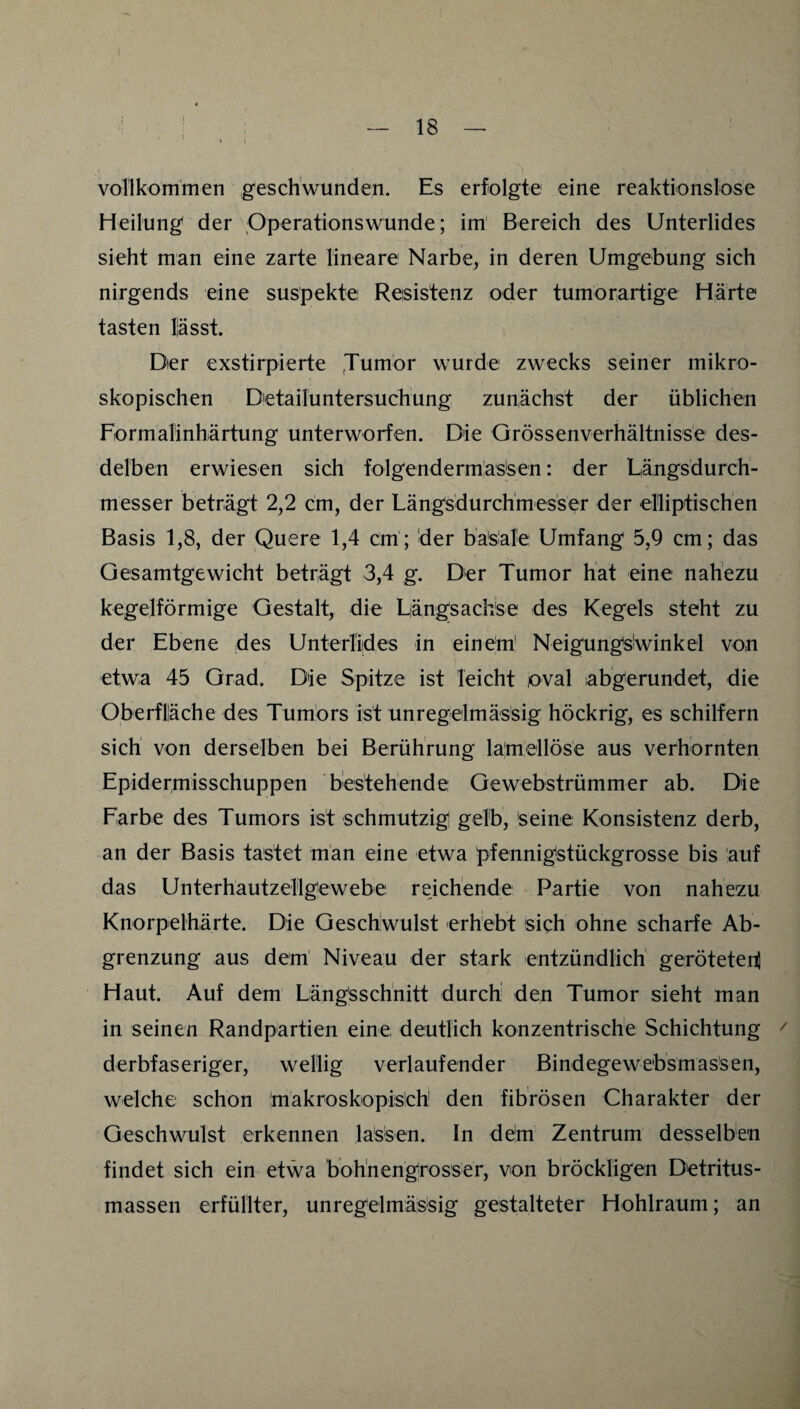 vollkommen geschwunden. Es erfolgte eine reaktionslose Heilung der Pperationswunde; im' Bereich des Unterlides sieht man eine zarte lineare Narbe, in deren Umgebung sich nirgends eine suspekte Resistenz oder tumorartige Härte tasten liässt. Dier exstirpierte ,Tumor wurde zwecks seiner mikro¬ skopischen Dietailuntersuchung zunächst der üblichen Formalinhärtung unterworfen. Die Grössenverhältnisse des- delben erwiesen sich folgenderm:as|sen: der Längsdurch¬ messer beträgt 2,2 cm, der Längsdurchmesser der elliptischen Basis 1,8, der Quere 1,4 cm; der basale Umfang 5,9 cm; das Gesamtgewicht beträgt 3,4 g. Der Tumor hat eine nahezu kegelförmige Gestalt, die Längsachse des Kegels steht zu der Ebene des Unterlides in einem' Neigungsiwinkel von etwa 45 Grad. Die Spitze ist leicht oval abgerundet, die Oberfläche des Tumors ist unregelmässig höckrig, es schilfern sich von derselben bei Berührung la'mellöse aus verhornten Epidermisschuppen bestehende Gewebstrümmer ab. Die Farbe des Tumors ist schmutzig gelb, seine Konsistenz derb, an der Basis tastet man eine etwa pfennigstückgrosse bis auf das Unterhautzellgewebe reichende Partie von nahezu Knorpelhärte. Die Geschwulst erhebt sich ohne scharfe Ab¬ grenzung aus dem Niveau der stark entzündlich gerötetei^ Haut. Auf dem Längsschnitt durch den Tumor sieht man in seinen Randpartien eine deutlich konzentrische Schichtung / derbfaseriger, wellig verlaufender Bindegewebsmassen, welche schon imakroskopis'ch den fibrösen Charakter der Geschwulst erkennen lassen. In dem Zentrum desselben findet sich ein etwa bohnengrosser, von bröckligen Detritus¬ massen erfüllter, unregelmässig gestalteter Hohlraum; an