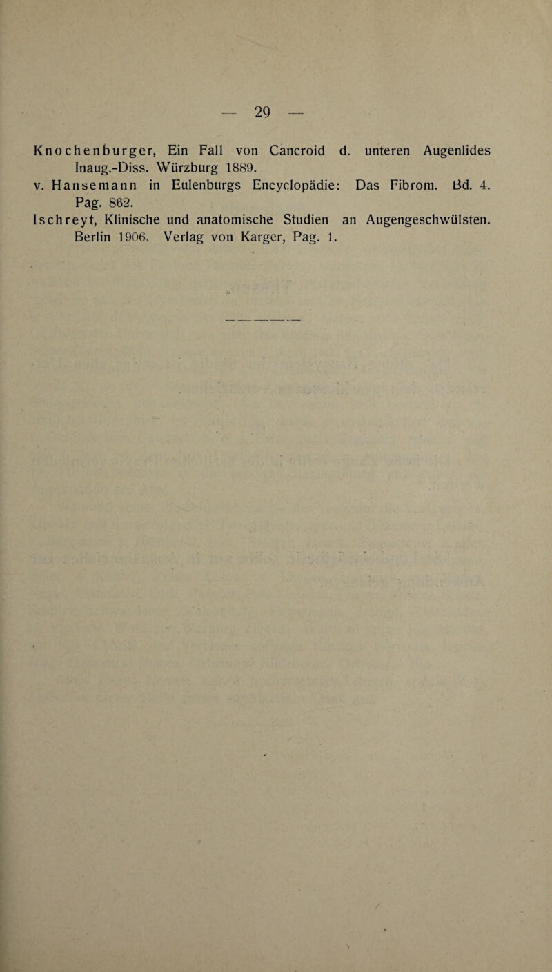 Knochenburger, Ein Fall von Cancroid d. unteren Augenlides Inaug.-Diss. Würzburg 1889. V. Hanse mann in Eulenburgs Encyclopädie: Das Fibrom. Bd. 4. Pag. 862. Ischreyt, Klinische und anatomische Studien an Augengeschwülsten. Berlin 1906. Verlag von Karger, Pag. 1.