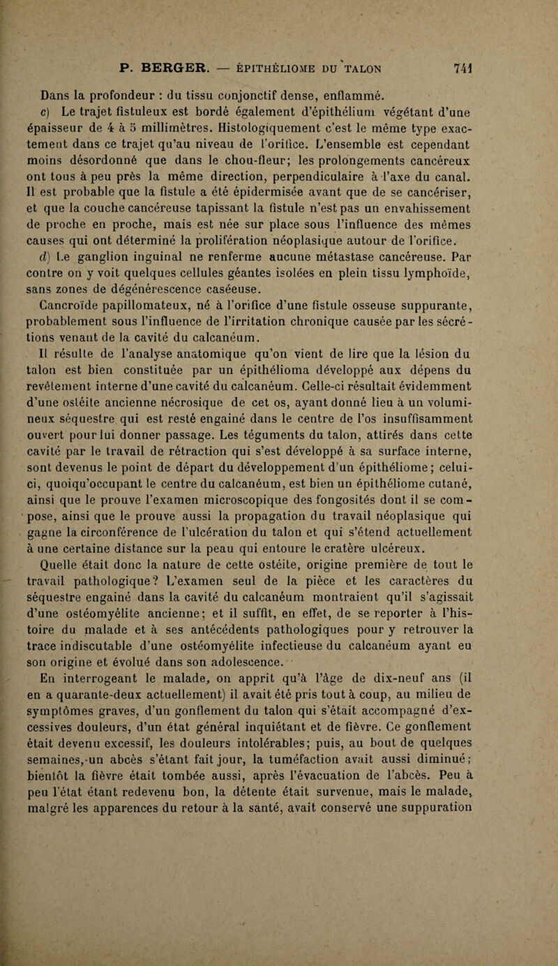 Dans la profondeur : du tissu conjonctif dense, enflammé. c) Le trajet fistuleux est bordé également d’épithélium végétant d’une épaisseur de 4 à 5 millimètres. Histologiquement c’est le même type exac¬ tement dans ce trajet qu’au niveau de l’oritice. L’ensemble est cependant moins désordonné que dans le chou-fleur; les prolongements cancéreux ont tous à peu près la même direction, perpendiculaire à l’axe du canal. 11 est probable que la fistule a été épidermisée avant que de se cancériser, et que la couche cancéreuse tapissant la fistule n’est pas un envahissement de proche en proche, mais est née sur place sous l’influence des mêmes causes qui ont déterminé la prolifération néoplasique autour de l’orifice. cl) Le ganglion inguinal ne renferme aucune métastase cancéreuse. Par contre on y voit quelques cellules géantes isolées en plein tissu lymphoïde, sans zones de dégénérescence caséeuse. Gancroïde papillomateux, né à l’orifice d’une fistule osseuse suppurante, probablement sous l’influence de l’irritation chronique causée par les sécré¬ tions venant de la cavité du calcanéum. Il résulte de l’analyse anatomique qu’on vient de lire que la lésion du talon est bien constituée par un épithélioma développé aux dépens du revêtement interne d’une cavité du calcanéum. Celle-ci résultait évidemment d’une ostéite ancienne nécrosique de cet os, ayant donné lieu à un volumi¬ neux séquestre qui est resté engainé dans le centre de l’os insuffisamment ouvert pour lui donner passage. Les téguments du talon, attirés dans cette cavité par le travail de rétraction qui s’est développé à sa surface interne, sont devenus le point de départ du développement d’un épithéliome ; celui- ci, quoiqu’occupant le centre du calcanéum, est bien un épithéliome cutané, ainsi que le prouve l’examen microscopique des fongosités dont il se com¬ pose, ainsi que le prouve aussi la propagation du travail néoplasique qui gagne la circonférence de l’ulcération du talon et qui s’étend actuellement à une certaine distance sur la peau qui entoure le cratère ulcéreux. Quelle était donc la nature de cette ostéite, origine première de tout le travail pathologique? L’examen seul de la pièce et les caractères du séquestre engainé dans la cavité du calcanéum montraient qu’il s’agissait d’une ostéomyélite ancienne; et il suffit, en effet, de se reporter à l’his¬ toire du malade et à ses antécédents pathologiques pour y retrouver la trace indiscutable d’une ostéomyélite infectieuse du calcanéum ayant eu son origine et évolué dans son adolescence. En interrogeant le malade, on apprit qu’à l’àge de dix-neuf ans (il en a quarante-deux actuellement) il avait été pris tout à coup, au milieu de symptômes graves, d’un gonflement du talon qui s’était accompagné d’ex¬ cessives douleurs, d’un état général inquiétant et de fièvre. Ce gonflement était devenu excessif, les douleurs intolérables; puis, au bout de quelques semaines,-un abcès s’étant fait jour, la tuméfaction avait aussi diminué; bientôt la fièvre était tombée aussi, après l’évacuation de l’abcès. Peu à peu l’état étant redevenu bon, la détente était survenue, mais le malade, malgré les apparences du retour à la santé, avait conservé une suppuration