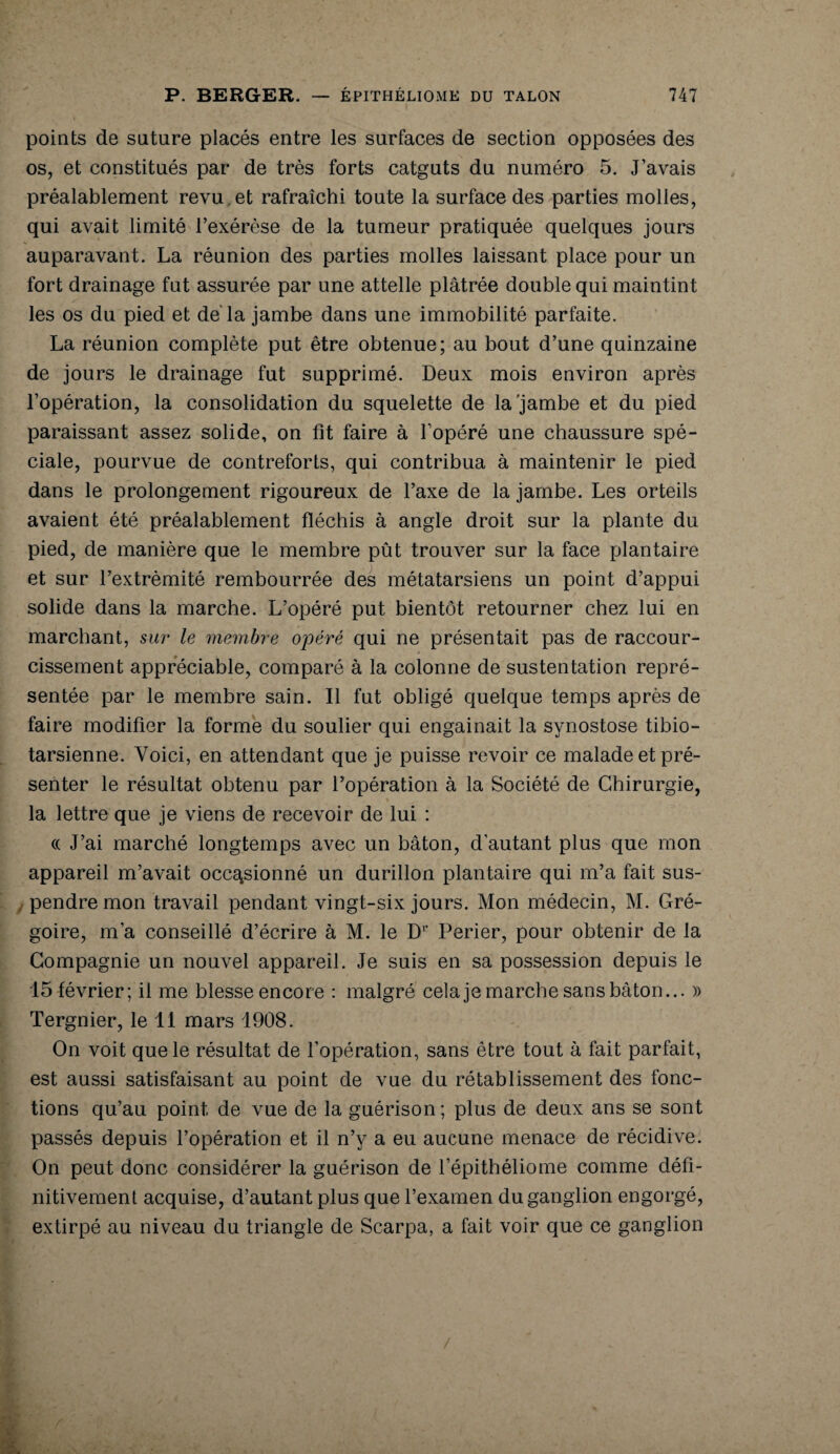 points de suture placés entre les surfaces de section opposées des os, et constitués par de très forts catguts du numéro 5. J’avais préalablement revu et rafraîchi toute la surface des parties molles, qui avait limité l’exérèse de la tumeur pratiquée quelques jours auparavant. La réunion des parties molles laissant place pour un fort drainage fut assurée par une attelle plâtrée double qui maintint les os du pied et de la jambe dans une immobilité parfaite. La réunion complète put être obtenue; au bout d’une quinzaine de jours le drainage fut supprimé. Deux mois environ après l’opération, la consolidation du squelette de la'jambe et du pied paraissant assez solide, on fit faire à l’opéré une chaussure spé¬ ciale, pourvue de contreforts, qui contribua à maintenir le pied dans le prolongement rigoureux de l’axe de la jambe. Les orteils avaient été préalablement fléchis à angle droit sur la plante du pied, de manière que le membre pût trouver sur la face plantaire et sur l’extrémité rembourrée des métatarsiens un point d’appui solide dans la marche. L’opéré put bientôt retourner chez lui en marchant, sur le membre opéré qui ne présentait pas de raccour¬ cissement appréciable, comparé à la colonne de sustentation repré¬ sentée par le membre sain. Il fut obligé quelque temps après de faire modifier la forme du soulier qui engainait la synostose tibio- tarsienne. Voici, en attendant que je puisse revoir ce malade et pré¬ senter le résultat obtenu par l’opération à la Société de Chirurgie, la lettre que je viens de recevoir de lui : (( J’ai marché longtemps avec un bâton, d’autant plus que mon appareil m’avait occasionné un durillon plantaire qui m’a fait sus¬ pendre mon travail pendant vingt-six jours. Mon médecin, M. Gré¬ goire, m’a conseillé d’écrire à M. le Dr Perier, pour obtenir de la Compagnie un nouvel appareil. Je suis en sa possession depuis le 15 février; il me blesse encore : malgré cela je marche sans bâton... » Tergnier, le 11 mars 1908. On voit que le résultat de l’opération, sans être tout à fait parfait, est aussi satisfaisant au point de vue du rétablissement des fonc¬ tions qu’au point de vue de la guérison; plus de deux ans se sont passés depuis l’opération et il n’y a eu aucune menace de récidive. On peut donc considérer la guérison de l’épithéliome comme défi¬ nitivement acquise, d’autant plus que l’examen du ganglion engorgé, extirpé au niveau du triangle de Scarpa, a fait voir que ce ganglion /